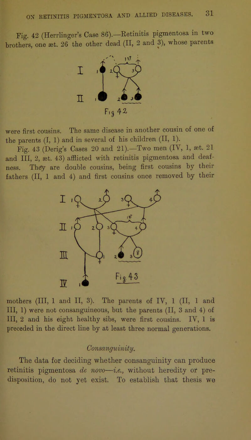 Fig. 42 (Herrlinger’s Case 86).—Retinitis pigmentosa in two brothers, one set. 26 the other dead (II, 2 and 3), whose parents I i n . F,g42 were first cousins. The same disease in another cousin of one of the parents (I, 1) and in several of his children (II, 1). Fig. 43 (Derig’s Cases 20 and 21).—Two men (IV, 1, set. 21 and III, 2, set. 43) afflicted with retinitis pigmentosa and deaf- ness. They are double cousins, being first cousins by their fathers (II, 1 and 4) and first cousins once removed by their mothers (III, 1 and II, 3). The parents of IV, 1 (II, 1 and III, 1) were not consanguineous, but the parents (II, 3 and 4) of III, 2 and his eight healthy sibs, were first cousins. IV, 1 is preceded in the direct line by at least three normal generations. Consanguinity. The data for deciding whether consanguinity can produce retinitis pigmentosa cle novo—i.e., without heredity or pre- disposition, do not yet exist. To establish that thesis we