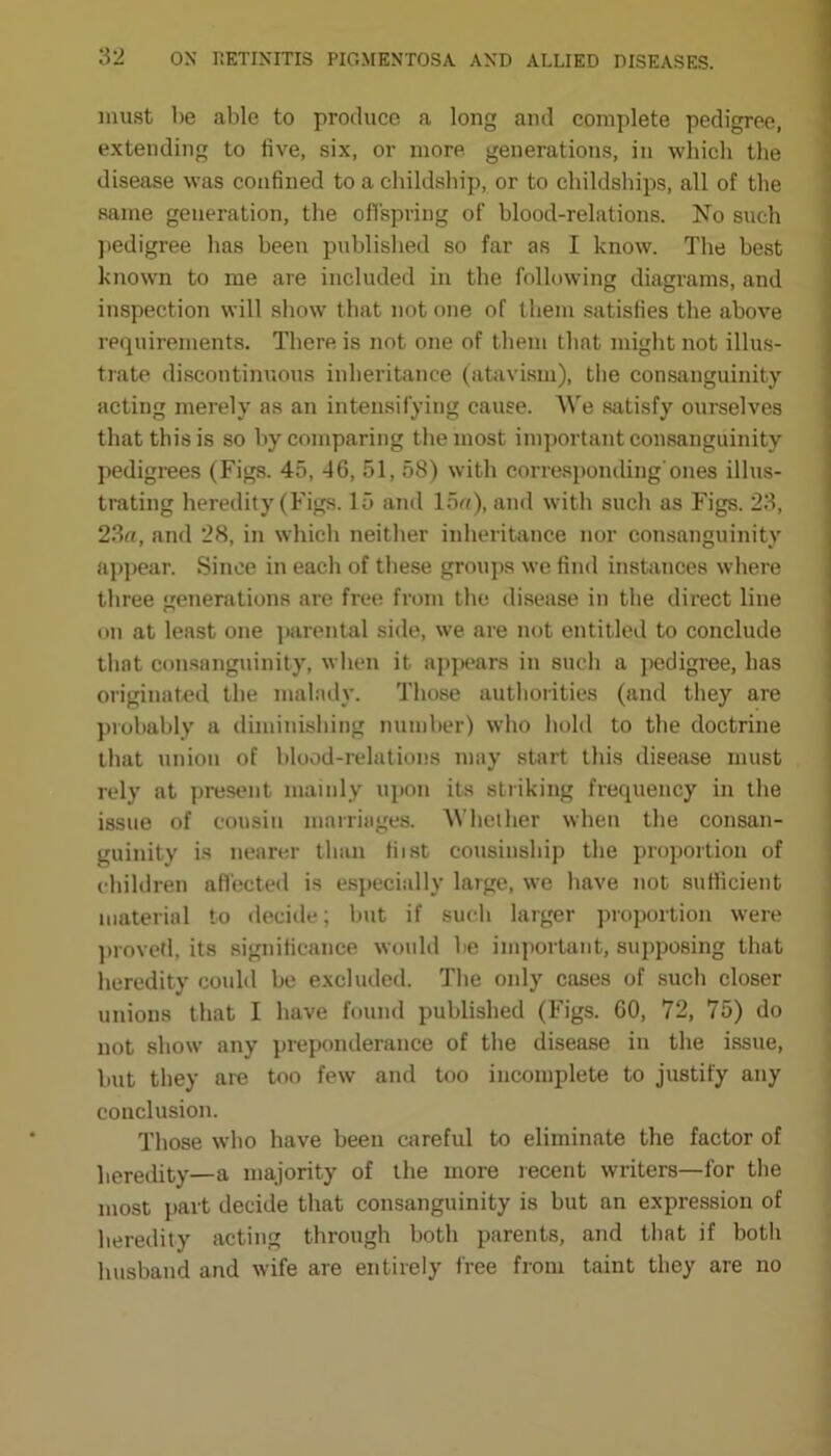 must be able to produce a long and complete pedigree, extending to live, six, or more generations, in which the disease was confined to a childship, or to childships, all of the same generation, the offspring of blood-relations. No such pedigree has been published so far as I know. The best known to me are included in the following diagrams, and inspection will show that not one of them satisfies the above requirements. There is not one of them that might not illus- trate discontinuous inheritance (atavism), the consanguinity acting merely as an intensifying cause. We satisfy ourselves that this is so by comparing the most important consanguinity pedigrees (Figs. 45, 46, 51, 58) with corresponding'ones illus- trating heredity (Figs. 15 and 15«), and with such as Figs. 23, 23a, and 28, in which neither inheritance nor consanguinity appear. Since in each of these groups we find instances where three generations are free from the disease in the direct line on at least one parental side, we are not entitled to conclude that consanguinity, when it appears in such a pedigree, has originated the malady. Those authorities (and they are probably a diminishing number) who hold to the doctrine that union of blood-relations may start this disease must rely at present mainly upon its striking frequency in the issue of cousin marriages. Whether when the consan- guinity is nearer than fiist cousinship the proportion of children affected is especially large, we have not sufficient material to decide; but if such larger proportion were proved, its significance would be important, supposing that heredity could be excluded. Tbe only cases of such closer unions that I have found published (Figs. 60, 72, 75) do not show any preponderance of the disease in the issue, but they are too few and too incomplete to justify any conclusion. Those who have been careful to eliminate the factor of heredity—a majority of the more recent writers—for the most part decide that consanguinity is but an expression of heredity acting through both parents, and that if both husband and wife are entirely free from taint they are no