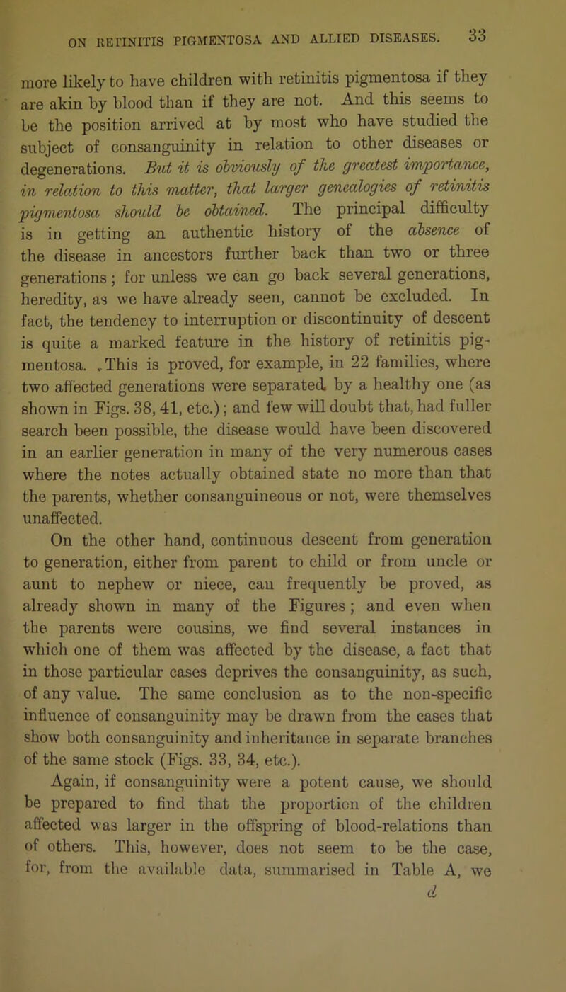 more likely to have children with retinitis pigmentosa if they are akin by blood than if they are not. And this seems to be the position arrived at by most who have studied the subject of consanguinity in relation to other diseases or degenerations. But it is obviously of tlie greatest importance, in relation to this matter, that larger genealogies of retinitis pigmentosa should be obtained. The principal difficulty is in getting an authentic history of the absence of the disease in ancestors further back than two or three generations ; for unless we can go back several generations, heredity, as we have already seen, cannot be excluded. In fact, the tendency to interruption or discontinuity of descent is quite a marked feature in the history of retinitis pig- mentosa. .. This is proved, for example, in 22 families, where two affected generations were separated, by a healthy one (as shown in Figs. 38, 41, etc.); and few will doubt that, had fuller search been possible, the disease would have been discovered in an earlier generation in many of the very numerous cases where the notes actually obtained state no more than that the parents, whether consanguineous or not, were themselves unaffected. On the other hand, continuous descent from generation to generation, either from parent to child or from uncle or aunt to nephew or niece, can frequently be proved, as already shown in many of the Figures; and even when the parents were cousins, we find several instances in which one of them was affected by the disease, a fact that in those particular cases deprives the consanguinity, as such, of any value. The same conclusion as to the non-specific influence of consanguinity may be drawn from the cases that show both consanguinity and inheritance in separate branches of the same stock (Figs. 33, 34, etc.). Again, if consanguinity were a potent cause, we should be prepared to find that the proportion of the children affected was larger in the offspring of blood-relations than of others. This, however, does not seem to be the case, for, from the available data, summarised in Table A, we d