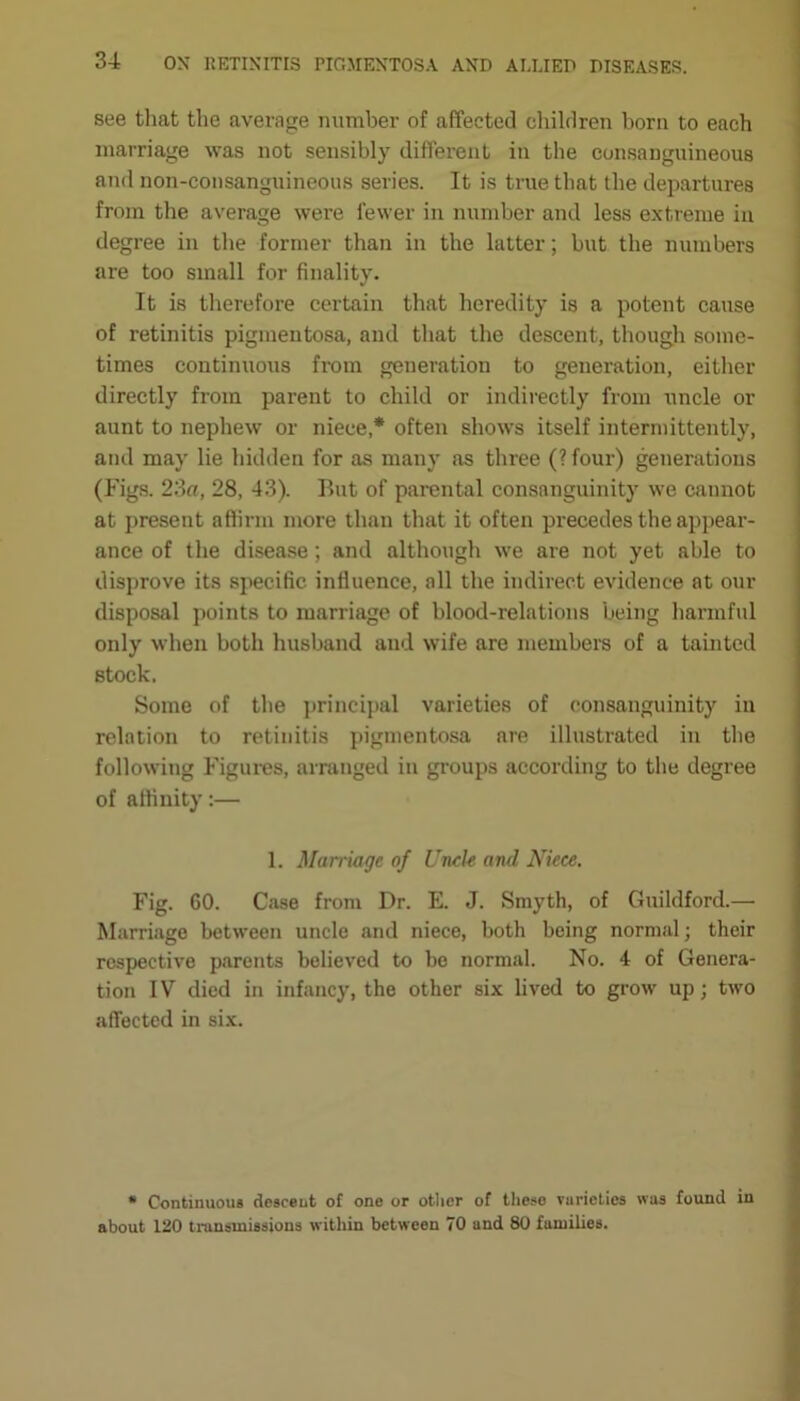 see that the average number of affected children born to each marriage was not sensibly different in the consanguineous and non-consanguineous series. It is true that the departures from the average were fewer in number and less extreme in degree in the former than in the latter; but the numbers are too small for finality. It is therefore certain that heredity is a potent cause of retinitis pigmentosa, and that the descent, though some- times continuous from generation to generation, either directly from parent to child or indirectly from uncle or aunt to nephew or niece,* often shows itself intermittently, and may lie hidden for as many as three (?four) generations (Figs. 23a, 28, 43). But of parental consanguinity we cannot at present affirm more than that it often precedes the appear- ance of the disease; and although we are not yet able to disprove its specific influence, all the indirect evidence at our disposal points to marriage of blood-relations being harmful only when both husband and wife are members of a tainted stock. Some of the principal varieties of consanguinity in relation to retinitis pigmentosa are illustrated in the following Figures, arranged in groups according to the degree of affinity:— 1. Marriage of Uncle and Niece. Fig. 60. Case from Dr. E. J. Smyth, of Guildford.— Marriage between uncle and niece, both being normal; their respective parents believed to be normal. No. 4 of Genera- tion IV died in infancy, the other six lived to grow up; two affected in six. * Continuous descent of one or otlier of these varieties was found in about 120 transmissions within between 70 and 80 families.