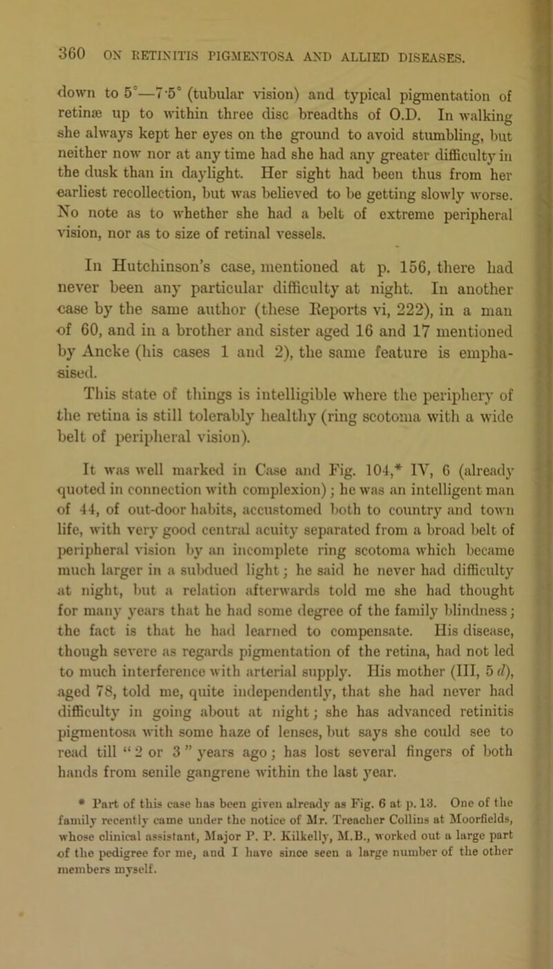 down to 5—7’5° (tubular vision) and typical pigmentation of retinae up to within three disc breadths of O.D. In walking she always kept her eyes on the ground to avoid stumbling, but neither now nor at any time had she had any greater difficulty in the dusk than in daylight. Her sight had been thus from her earliest recollection, but was believed to be getting slowly worse. No note as to whether she had a belt of extreme peripheral vision, nor as to size of retinal vessels. In Hutchinson’s case, mentioned at p. 156, there hacl never been any particular difficulty at night. In another case by the same author (these Reports vi, 222), in a man cf 60, and in a brother and sister aged 16 and 17 mentioned by Ancke (his cases 1 and 2), the same feature is empha- sised. This state of things is intelligible where the periphery of the retina is still tolerably healthy (ring scotoma with a wide belt of peripheral vision). It was well marked in Case and Fig. 104,* IV, 6 (already quoted in connection with complexion); lie was an intelligent man of 44, of out-door habits, accustomed both to country and town life, with very good central acuity separated from a broad belt of peripheral vision by an incomplete ring scotoma which became much larger in a subdued light; he said he never had difficulty at night, but a relation afterwards told mo she had thought for many years that he had some degree of the family blindness; the fact is that he had learned to compensate. His disease, though severe as regards pigmentation of the retina, had not led to much interference with arterial supply. His mother (III, 5 d), aged 78, told me, quite independently, that she had never had difficulty in going about at night; she has advanced retinitis pigmentosa with some haze of lenses, but says she could see to read till “ 2 or 3 ” years ago; has lost several fingers of both hands from senile gangrene within the last year. * Part of this case has been given already as Fig. 6 at p. 13. One of the family recently came under the notice of Mr. Treacher Collins at Moorflelds, whose clinical assistant, Major P. P. Kilkelly, M.B., worked out a large part of the pedigree for me, and I have since seen a large number of the other members myself.