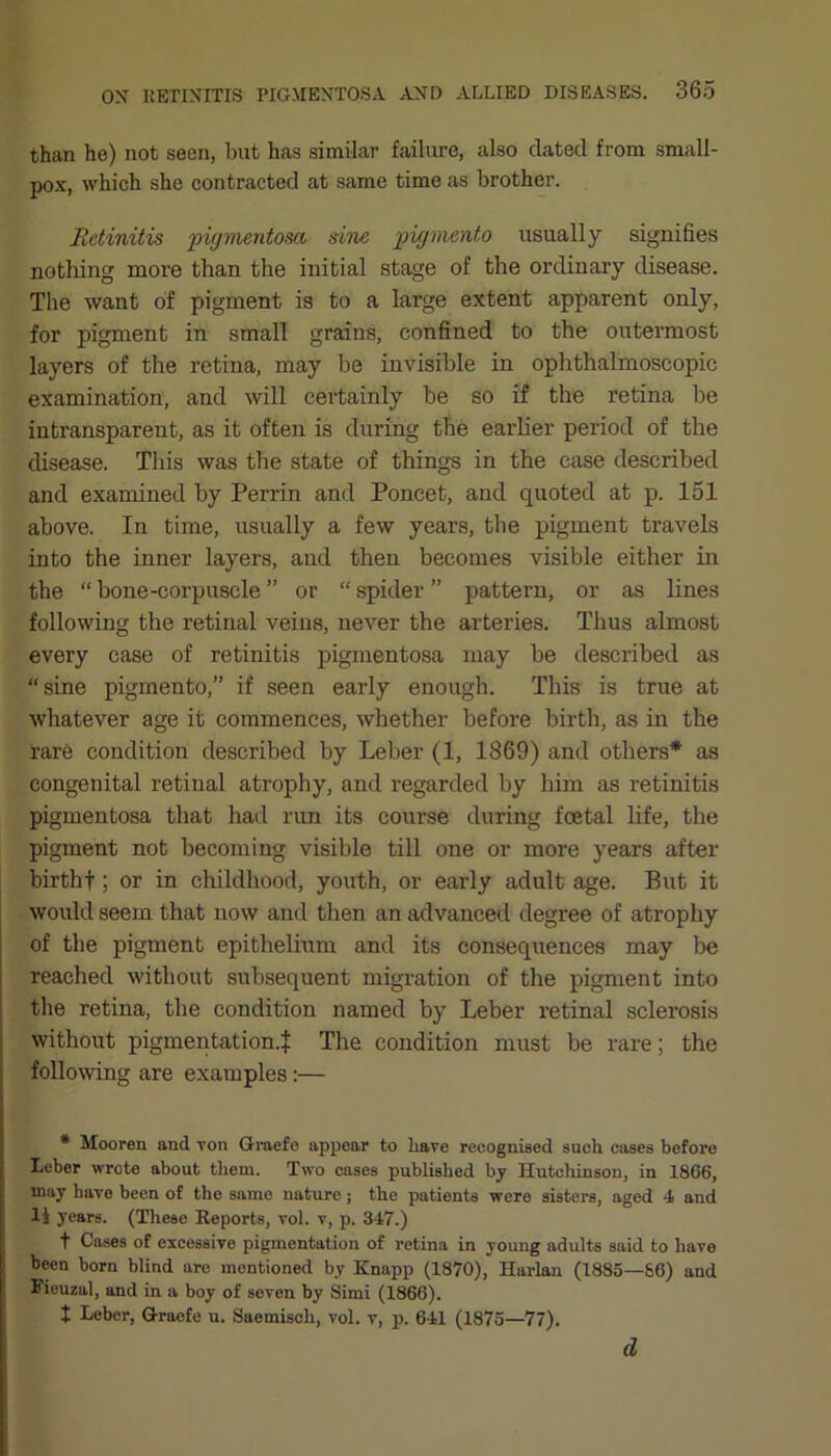 than he) not seen, but has similar failure, also dated from small- pox, which she contracted at same time as brother. Retinitis pigmentosa sine pigmento usually signifies nothing more than the initial stage of the ordinary disease. The want of pigment is to a large extent apparent only, for pigment in small grains, confined to the outermost layers of the retina, may be invisible in ophthalmoscopic examination, and will certainly be so if the retina be intransparent, as it often is during the earlier period of the disease. This was the state of things in the case described and examined by Perrin and Poneet, and quoted at p. 151 above. In time, usually a few years, the pigment travels into the inner layers, and then becomes visible either in the “ bone-corpuscle ” or “ spider ” pattern, or as lines following the retinal veins, never the arteries. Thus almost every case of retinitis pigmentosa may be described as “sine pigmento,” if seen early enough. This is true at whatever age it commences, whether before birth, as in the rare condition described by Leber (1, 1869) and others* as congenital retinal atrophy, and regarded by him as retinitis pigmentosa that had run its course during foetal life, the pigment not becoming visible till one or more years after birthf; or in childhood, youth, or early adult age. But it would seem that now and then an advanced degree of atrophy of the pigment epithelium and its consequences may be reached without subsequent migration of the pigment into the retina, the condition named by Leber retinal sclerosis without pigmentation.^ The condition must be rare; the following are examples:— * Mooren and yon Graefe appear to have recognised such cases before Leber wrote about them. Two cases published by Hutchinson, in 1866, may have been of the same nature; the patients were sisters, aged 4 and li years. (These Reports, vol. v, p. 347.) t Cases of excessive pigmentation of retina in young adults said to have been born blind arc mentioned by Knapp (1870), Harlan (1885—86) and Fieuzal, and in a boy of seven by Simi (1866). t Leber, Graefe u. Saemisch, vol. v, p. 641 (1875—77). cl