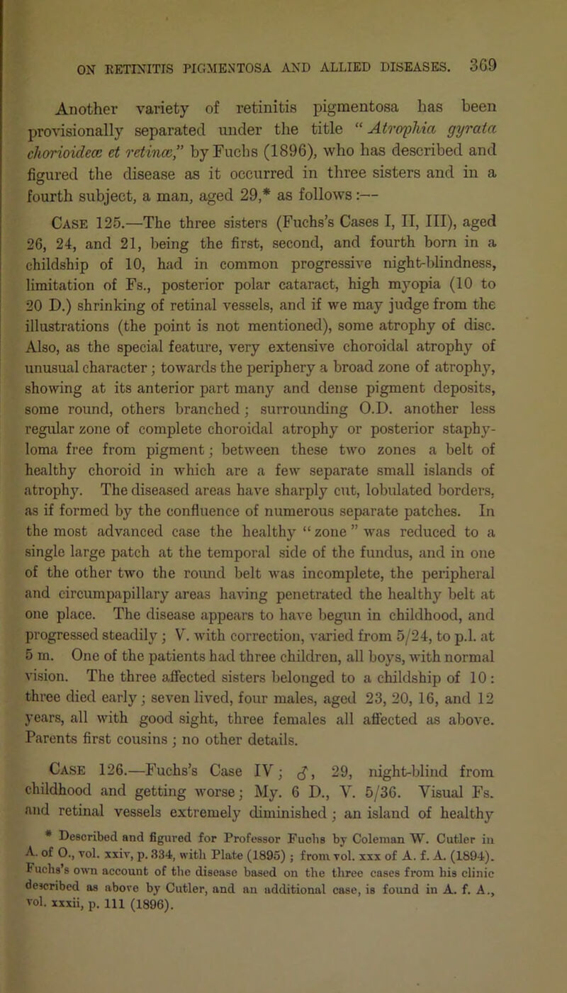 Another variety of retinitis pigmentosa has been provisionally separated under the title “ Atrophia gyrata chorioidece et retinae’’ by Fuchs (1896), who has described and figured the disease as it occurred in three sisters and in a fourth subject, a man, aged 29,* as follows:— Case 125.—The three sisters (Fuchs’s Cases I, II, III), aged 26, 24, and 21, being the first, second, and fourth born in a childship of 10, had in common progressive night-blindness, limitation of Fs., posterior polar cataract, high myopia (10 to 20 D.) shrinking of retinal vessels, and if we may judge from the illustrations (the point is not mentioned), some atrophy of disc. Also, as the special feature, very extensive choroidal atrophy of unusual character; towards the periphery a broad zone of atrophy, showing at its anterior part many and dense pigment deposits, some round, others branched; surrounding O.D. another less regular zone of complete choroidal atrophy or posterior staphy- loma free from pigment; between these two zones a belt of healthy choroid in which are a few separate small islands of atrophy. The diseased areas have sharply cut, lobulated borders, as if formed by the confluence of numerous separate patches. In the most advanced case the healthy “ zone ” was reduced to a single large patch at the temporal side of the fundus, and in one of the other two the round belt was incomplete, the peripheral and eircumpapillary areas having penetrated the healthy belt at one place. The disease appears to have begun in childhood, and progressed steadily ; V. with correction, varied from 5/24, to p.l. at 5 m. One of the patients had three children, all boys, with normal vision. The three affected sisters belonged to a childship of 10: three died early • seven lived, four males, aged 23, 20, 16, and 12 years, all with good sight, three females all affected as above. Parents first cousins; no other details. Case 126.—Fuchs’s Case IV; <$, 29, night-blind from childhood and getting worse; My. 6 D., V. 5/36. Visual Fs. and retinal vessels extremely diminished ; an island of health)* * Described and figured for Professor Fuchs by Coleman W. Cutler in A. of O., vol. xxiv, p. 334, with Plate (1895) ; from vol. xxx of A. f. A. (1894). Fuchs’s own account of the disease based on the three cases from his clinic described as above by Cutler, and an additional case, is found in A. f. A., vol. xxxii, p. Ill (1896).