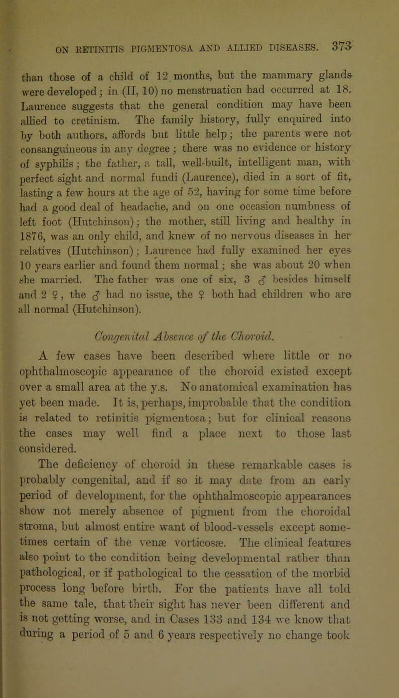 than those of a child of 12. months, but the mammary glands, were developed; in (II, 10) no menstruation had occurred at 18. Laurence suggests that the general condition may have been allied to cretinism. The family history, fully enquired into by both authors, affords but little help; the parents were not consanguineous in any degree ; there was no evidence or history of syphilis; the father, a tall, well-built, intelligent man, with perfect sight and normal fundi (Laurence), died in a sort of fit, lasting a few hours at the age of 52, having for some time before had a good deal of headache, and on one occasion numbness of left foot (Hutchinson) • the mother, still living and healthy in 1876, was an only child, and knew of no nervous diseases in her relatives (Hutchinson); Laurence had fully examined her eyes 10 years earlier and found them normal; she was about 20 when she married. The father was one of six, 3 <$ besides himself and 2 ?, the $ had no issue, the ? both had children who are all normal (Hutchinson). Congenital Absence of the Choroid. A few eases have been described where little or no ophthalmoscopic appearance of the choroid existed except over a small area at the y.s. No anatomical examination has yet been made. It is, perhaps, improbable that the condition is related to retinitis pigmentosa; but for clinical reasons the cases may well find a place next to those last considered. The deficiency of choroid in these remarkable cases is probably congenital, and if so it may date from an early period of development, for the ophthalmoscopic appearances show not merely absence of pigment from the choroidal stroma, but almost entire want of blood-vessels except some- times certain of the venae vortieosae. The clinical features also point to the condition being developmental rather than pathological, or if pathological to the cessation of the morbid process long before birth. For the patients have all told the same tale, that their sight has never been different and is not getting worse, and in Cases 133 and 134 we know that during a period of 5 and 6 years respectively no change took