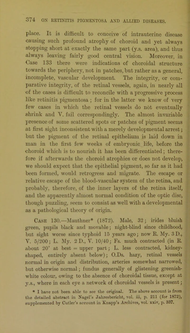 place. It is difficult to conceive of intrauterine disease causing such profound atrophy of choroid and yet always stopping short at exactly the same part (y.s. area), and thus always leaving fairly good central vision. Moreover, in Case 133 there were indications of choroidal structure towards the periphery, not in patches, but rather as a general, incomplete, vascular development. The integrity, or com- parative integrity, of the retinal vessels, again, in nearly all of the cases is difficult to reconcile with a progressive process like retinitis pigmentosa ; for in the latter we know of very few cases in which the retinal vessels do not eventually shrink and V. fail correspondingly. The almost invariable presence of some scattered spots or patches of pigment seems at first sight inconsistent with a merely developmental arrest; but the pigment of the retinal epithelium is laid down in man in the first few weeks of embryonic life, before the choroid which is to nourish it has been differentiated; there- fore if afterwards the choroid atrophies or does not develop, we should expect that the epithelial pigment, so far as it had been formed, would retrogress and migrate. The escape or relative escape of the blood-vascular system of the retina, and probably, therefore, of the inner layers of the retina itself, and the apparently almost normal condition of the optic disc, though puzzling, seem to consist as well with a developmental as a pathological theory of origin. Case 130.—Mauthner* (1872). Male, 32; irides bluish green, pupils black and movable; night-blind since childhood, but sight worse since typhoid 15 years ago; now It. My. 3D., Y. 5/200; L. My. 2D., V. 10/40; Fs. much contracted (in R. about 20° at best = upper part; L. less contracted, kidney- shaped, entirely absent below); O.Ds. hazy, retinal vessels normal in origin and distribution, arteries somewhat narrowed, but otherwise normal; fundus generally of glistening greenish- white colour, owing to the absence of choroidal tissue, except at y.s., where in each eye a network of choroidal vessels is present; * I baTe not been able to see tlie original. The above account is from the detailed abstract in Nagel’s Jahrcsbericht, rol. iii, p. 211 (for 1872), supplemented by Cutler’s account in Knapp’s Archives, vol. xxiv, p. 337.