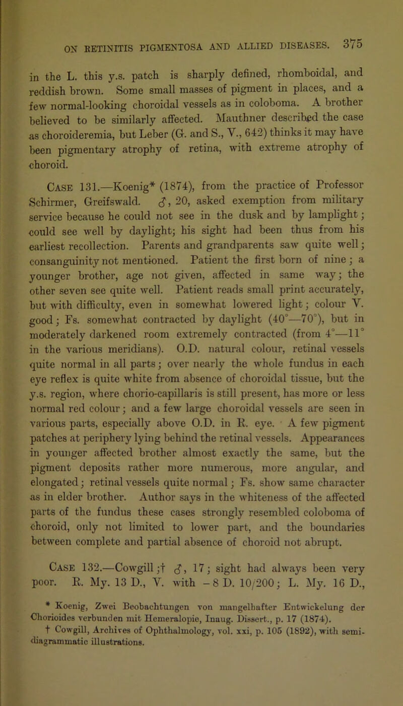 in the L. this y.s. patch is sharply defined, rhomboidal, and reddish brown. Some small masses of pigment in places, and a few normal-looking choroidal vessels as in coloboma. A brother believed to be similarly affected. Mauthner described the case as choroideremia, but Leber (6. and S., V., 642) thinks it may have been pigmentary atrophy of retina, with extreme atrophy of choroid. Case 131.—Koenig* (1874), from the practice of Professor Schirmer, Greifswald. <$, 20, asked exemption from military service because he could not see in the dusk and by lamplight; could see well by daylight; his sight had been thus from his earliest recollection. Parents and grandparents saw quite well; consanguinity not mentioned. Patient the first born of nine ; a younger brother, age not given, affected in same way; the other seven see quite well. Patient reads small print accurately, but with difficulty, even in somewhat lowered light; colour V. good; Fs. somewhat contracted by daylight (40°—70°), but in moderately darkened room extremely contracted (from 4°—11° in the various meridians). O.D. natural colour, retinal vessels quite normal in all parts; over nearly the whole fundus in each eye reflex is quite white from absence of choroidal tissue, but the y.s. region, where chorio-capillaris is still present, has more or less normal red colour; and a few large choroidal vessels are seen in various parts, especially above O.D. in R. eye. A few pigment patches at periphery lying behind the retinal vessels. Appearances in younger affected brother almost exactly the same, but the pigment deposits rather more numerous, more angular, and elongated; retinal vessels quite normal; Fs. show same character as in elder brother. Author says in the whiteness of the affected parts of the fundus these cases strongly resembled coloboma of choroid, only not limited to lower part, and the boundaries between complete and partial absence of choroid not abrupt. Case 132.—Cowgill;f g, 17; sight had always been very poor. R. My. 13 D., V. with — 8 D. 10/200; L. My. 16 D., * Koenig, Zwei Beobachtungen von mnngelbafter Entwickelung der Chorioides verbunden mit Hemeralopie, Inaug. Dissert., p. 17 (1874). f Cowgill, Archives of Ophthalmology, vol. xxi, p. 105 (1892), with semi- diagrammatic illustrations.