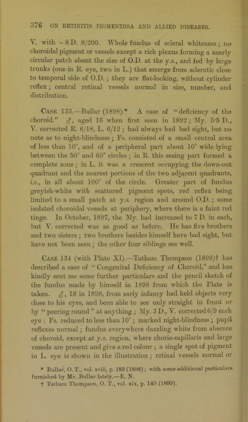 V. with - 8 D. 8/200. Whole fundus of scleral whiteness; no choroidal pigment or vessels except a rich plexus forming a nearly circular patch about the size of O.D. at the y.s., and fed by large trunks (one in E. ej^e, two in L.) that emerge from sclerotic close to temporal side of O.D. ; they are flat-looking, without cylinder reflex; central retinal vessels normal in size, number, and distribution. Case 133.—Bullar (1898).* A case of “deficiency of the choroid.” aged 16 when first seen in 1892 ; My. 5 5 D.,. V. corrected E. 6/18, L. 6/12 ; had always had bad sight, but no note as to night-blindness ; Fs. consisted of a small central area of less than 10°, and of a peripheral part about 10° wide lying between the 50° and 60° circles; in E. this seeing part formed a complete zone ; in L. it was a crescent occupying the down-out quadrant and the nearest portions of the two adjacent quadrants, i.e., in all about 100° of the circle. Greater part of fundus greyish-white with scattered pigment spots, red reflex being limited to a small patch at y.s. region and around O.D.; some isolated choroidal vessels at periphery, where there is a faint red tinge. In October, 1897, the My. had increased to 7 I), in each, but Y. corrected was as good as before. He has five brothers and two sisters ; two brothers besides himself have bad sight, but have not been seen; the other four siblings see well. Case 134 (with Tlate XI).—Tatham Thompson (1899)t has described a case of “ Congenital Deficiency of Choroid,” and has kindly sent me some further particulars and the pencil sketch of the fundus made by himself in 1898 from which the Plate is taken. J, 18 in 1898, from early infancy had held objects very close to his eyes, and been able to see only straight in front or by “ peering round ” at anything; My. 3 D., V. corrected 6/9 each eye: Fs. reduced to less than 10°; marked night-blindness ; pupil reflexes normal; fundus everywhere dazzling white from absence of choroid, except at y.s. region, where chorio-capillaris and large vessels are present and give a red colour ; a single spot of pigment in L. eye is shown in the illustration ; retinal vessels normal or * Bullnr, O. T., vol. xviiij p. 183 (1898); with some additional particulars furnished by Mr. Bullnr lately.—E. N. f Tatham Thompson, O. T., vol. xix, p. 140 (1899).