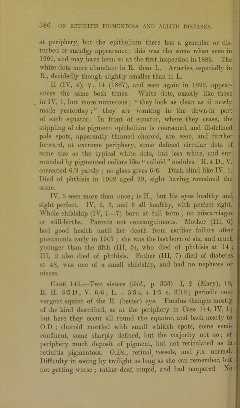 at periphery, but the epithelium there has a granular or dis- turbed or smudgy appearance; this was the same when seen in 1901, and may have been so at the first inspection in 1886. The white dots more abundant in E. than L. Arteries, especially in E., decidedly though slightly smaller than in L. II (IV, 4), ?, 14 (1887), and seen again in 1892, appear- ances the same both times. White dots, exactly like those in IV, 1, but more numerous; “they look as clean as if newly made yesterday; ” they are wanting in the down-in part of each equator. In front of equator, where they cease, the stippling of the pigment epithelium is coarsened, and ill-defined pale spots, apparently thinned choroid, are seen, and further forward, at extreme periphery, some defined circular dots of same size as the typical white dots, but less white, and sur- rounded by pigmented collars like “ colloid ” nodules. H. 4 D., V. corrected 6/9 partly ; no glass gives 6/6. Dusk-blind like IV, 1. Died of phthisis in 1902 aged 29, sight having remained the same. IV, 5 seen more than once; is H., but his eyes healthy and sight perfect. IV, 2, 3, and 6 all healthy, with perfect sight. Whole childship (IV, 1—7) born at full term; no miscarriages or still-births. Parents not consanguineous. Mother (III, 6) had good health until her death from cardiac failure after pneumonia early in 1907 ; she was the last born of six, and much younger than the fifth (III, 5), who died of phthisis at 14 ; III, 2 also died of phthisis. Father (III, 7) died of diabetes at 48, was one of a small childship, and had no nephews or nieces. Case 145.—Two sisters (ibid., p. 303) I, $ (Mary), 18, E. H. 3-5 D., V. 6/6; L. - 3 5 s. + P5 c. 6/12; periodic con- vergent squint of the E. (better) eye. Fundus changes mostly of the kind described, as at the periphery in Case 144, IV, 1; but here they occur all round the equator, and back nearly to O.D.; choroid mottled with small whitish spots, some semi- confluent, some sharply defined, but the majority not so; at periphery much deposit of pigment, but not reticulated as in retinitis pigmentosa. O.Ds., retinal, vessels, and \r.s. normal.. Difficulty in seeing by twilight as long as she can remember, but not getting worse ; rather deaf, stupid, and bad tempered. No