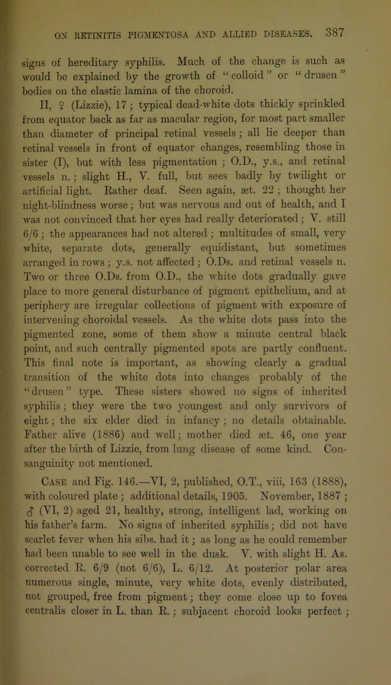 signs of hereditary syphilis. Much of the change is such as would be explained by the growth of “ colloid ” or “ drusen ” bodies on the elastic lamina of the choroid. II, $ (Lizzie), 17; typical dead-white dots thickly sprinkled from equator back as far as macular region, for most part smaller than diameter of principal retinal vessels; all lie deeper than retinal vessels in front of equator changes, resembling those in sister (I), but with less pigmentation ; O.D., y.s., and retinal vessels n.; slight H., V. full, but sees badly by twilight or artificial light. Rather deaf. Seen again, set. 22 ; thought her night-blindness worse; but was nervous and out of health, and I was not convinced that her eyes had really deteriorated; V. still 6/6 ; the appearances had not altered; multitudes of small, very white, separate dots, generally equidistant, but sometimes arranged in rows ; y.s. not affected; O.Ds. and retinal vessels n. Two or three O.Ds. from O.D., the white dots gradually gave place to more general disturbance of pigment, epithelium, and at periphery are irregular collections of pigment with exposure of intervening choroidal vessels. As the white dots pass into the pigmented zone, some of them show a minute central black point, and such centrally pigmented spots are partly confluent. This final note is important, as showing clearly a gradual transition of the white dots into changes probably of the “drusen” type. These sisters showed no signs of inherited syphilis; they were the two youngest and only survivors of eight; the six elder died in infancy; no details obtainable. Father alive (1886) and well; mother died set. 46, one year after the birth of Lizzie, from lung disease of some kind. Con- sanguinity not mentioned. Case and Fig. 146.—VI, 2, published, O.T., viii, 163 (1888), with coloured plate ; additional details, 1905. November, 1887 ; <$ (YI, 2) aged 21, healthy, strong, intelligent lad, working on his father’s farm. No signs of inherited syphilis; did not have scarlet fever when his sibs. had it; as long as he could remember had been unable to see well in the dusk. V. with slight H. As. corrected R. 6/9 (not 6/6), L. 6/12. At posterior polar area numerous single, minute, very white dots, evenly distributed, not grouped, free from pigment; they come close up to fovea centralis closer in L. than R.; subjacent choroid looks perfect;
