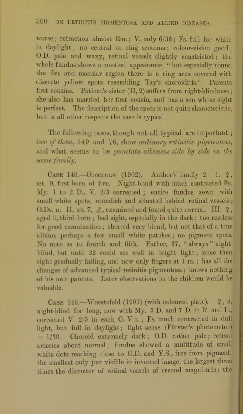 worse; refraction almost Em.; Y. only 6/36; Fs. full for white in daylight; no central or ring scotoma; colour-vision good; O.D. pale and waxy, retinal vessels slightly constricted; the whole fundus shows a mottled appearance, “ but especially round the disc and macular region there is a ring area covered with discrete yellow spots resembling Tay’s choroiditis.” Parents first cousins. Patient’s sister (II, 2) suffers from night-blindness ; she also has married her first cousin, and has a son whose sight is perfect. The description of the spots is not quite characteristic, but in all other respects the case is typical. The following cases, though not all typical, are important; two of them, 149 and 76, show ordinary retinitis ;pigmentosa, and what seems to be punctata albescens side by side in the same family. Case 148.—Groenouw (1902). Author’s family 2. 1. ?, fet. 9, first born of five. Night-blind with much contracted Fs. My. 1 to 2 D., V. 2/3 corrected ; entire fundus sown with small white spots, roundish and situated behind retinal vessels; O.Ds. n. II, ret. 7, , examined and found quite normal. Ill, ?, aged 5, third born ; bad sight, especially in the dark; too restless for good examination; choroid very blond, but not that of a true albino, perhaps a few small white patches; no pigment spots. No note as to fourth and fifth. Father, 37, “ always ” night- blind, but until 32 could see well in bright light; since then sight gradually failing, and now only fingers at 1 m.; has all the changes of advanced typical retinitis pigmentosa; knows nothing of his own parents. Later observations on the children would bo valuable. Case 149.—Wuestefeld (1901) (with coloured plate). ? , 8, night-blind for long, now with My. 5 D. and 7 D. in E. and L., corrected V. 2/5 in each, C. Y.n. ; Fs. much contracted in dull light, but full in daylight; light sense (Forster’s photometer) = 1/30. Choroid extremely dark; O.D. rather pale; retinal arteries about normal; fundus showed a multitude of small white dots reaching close to O.D. and Y.S., free from pigment, the smallest only just visible in inverted image, the largest three times the diameter of retinal vessels of second magnitude: the