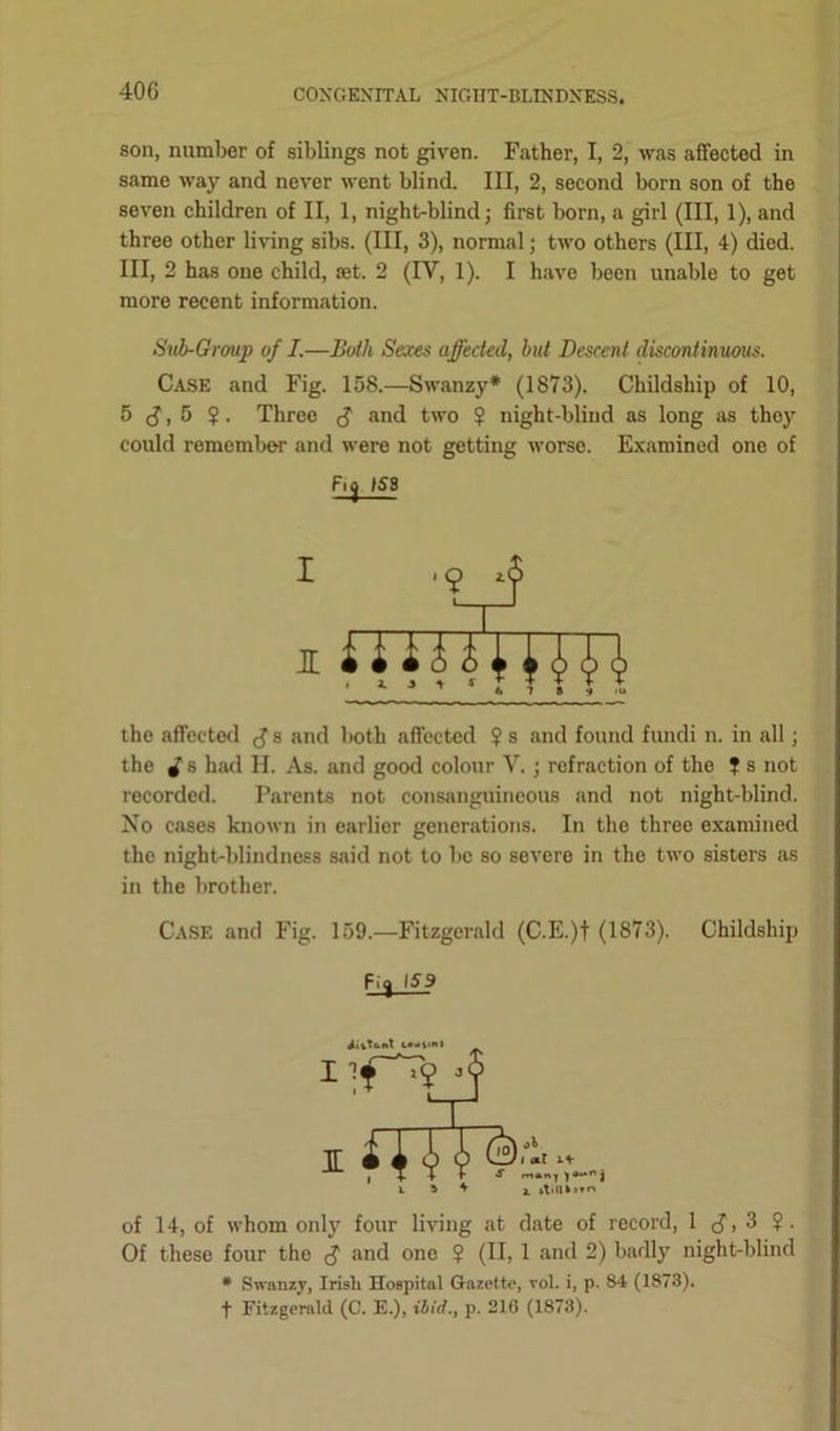 40 G son, number of siblings not given. Father, I, 2, was affected in same way and never went blind. Ill, 2, second born son of the seven children of II, 1, night-blind; first born, a girl (III, 1), and three other living sibs. (Ill, 3), normal; two others (III, 4) died. Ill, 2 has one child, set. 2 (IV, 1). I have been unable to get more recent information. Sub-Group of I.—Both Sexes affected, but Descent discontinuous. Case and Fig. 158.—Swanzy* (1873). Childship of 10, 5 , 5 ?. Three $ and two $ night-blind as long as they could remember and were not getting worse. Examined one of Fio 153 9 *f ‘TJ i fTITJytTTi • 1 j ’ 1 r H H the affected s and both affected $ s and found fundi n. in all; the i s had H. As. and good colour V. ; refraction of the ? s not recorded. Parents not consanguineous and not night-blind. No cases known in earlier generations. In the three examined the night-blindness said not to be so severe in the two sisters as in the brother. Case and Fig. 159.—Fitzgerald (C.E.)t (1873). Childship iitTbnt IK *»»n j a. »t>l|k»vn of 14, of whom only four living at date of record, 1 J, 3 ?. Of these four tho $ and one ? (II, 1 and 2) badly night-blind * Swanzy, Irish Hospital Gazette, toI. i, p. 84 (1873). f Fitzgerald (C. E.), ibid., p. 210 (1873).