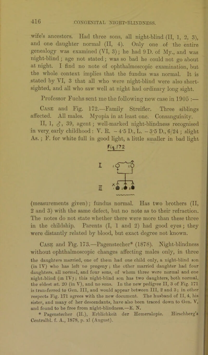 41G wife’s ancestors. Had three sons, all night-blind (II, 1, 2, 3), and one daughter normal (II, 4). Only one of the entire genealogy was examined (VI, 3) ; he had 9 D. of My., and was night-blind ; age not stated; was so bad he could not go about at night. I find no note of ophthalmoscopic examination, but the whole context implies that the fundus was normal. It is stated by VI, 3 that all who were night-blind were also short- sighted, and all who saw well at night had ordinary long sight. Professor Fuchs sent me the following new case in 1905 :— Case and Fig. 172.—Family Streiflor. Threo siblings affected. All males. Myopia in at least one. Consanguinity. II, 1, (J, 39, agent; well-marked night-blindness recognised in very early childhood : V. R. - 4 5 D., L. - 3'5 D., 6/24 ; slight As. ; F. for white full in good light, a little smaller in bad light (measurements given); fundus normal. Has two brothers (II, 2 and 3) with the same defect, but no note as to their refraction. The notes do not state whether there were more than these three in the childship. Parents (I, 1 and 2) had good eyes; they were distantly related by blood, but exact degree not known. Case and Fig. 173.—Pagenstecher* (1878). Night-blindness without ophthalmoscopic changes affecting males only, in three the daughters married, one of them had one child only, a night-blind son (in IV) who has left no progeny ; the other married daughter had four daughters, all normal, and four sons, of whom three were normal and one night-blind (in IVj ; this night-blind son has two daughters, both normal, the eldest set. 20 (in V), and no sons. In the new pedigree II, 3 of Fig. 171 is transferred to Gen. Ill, and would appear between III, 2 and 3; in other respects Fig. 171 agrees with the now document. The husband of II, 4, his sister, and many of her descendants, have also been traced down to Gen. V, and found to be free from night-blindness.—E. N. * Pagenstecher (II.), Erblichkeit der Hemeralopie. Hirscliberg’s Centralbl. f. A., 1878, p. xl (August).