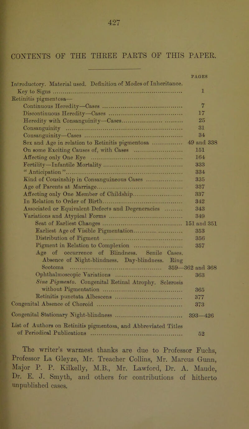 CONTENTS OF THE THREE PARTS OF THIS PAPER. PAGES Introductory. Material used. Definition of Modes of Inheritance. Key to Signs 1 Retinitis pigmentosa— Continuous Heredity—Cases 7 Discontinuous Heredity—Cases 17 Heredity with Consanguinity—Cases 25 Consanguinity 31 Consanguinity—Cases 34 Sex and Age in relation to Retinitis pigmentosa 49 and 338 On some Exciting Causes of, with Cases 151 Affecting only One Eye 164 Fertility—Infantile Mortality 333 “ Anticipation ” 334 Kind of Cousinship in Consanguineous Cases 335 Age of Parents at Marriage 337 Affecting only One Member of Childship 337 In Relation to Order of Birth 342 Associated or Equivalent Defects and Degeneracies 343 Variations and Atypical Forms 349 Seat of Earliest Changes 151 and 351 Earliest Age of Visible Pigmentation 353 Distribution of Pigment 356 Pigment in Relation to Complexion 357 Age of occurrence of Blindness. Senile Cases. Absence of Night-blindness. Day-blindness. Ring Scotoma 359—362 and 368 Ophthalmoscopic Variations 363 Sine Pigmento. Congenital Retinal Atrophy. Sclerosis without Pigmentation 365 Retinitis punctata Albescens 377 Congenital Absence of Choroid 373 Congenital Stationary Night-blindness 393—426 List of Authors on Retinitis pigmentosa, and Abbreviated Titles of Periodical Publications 52 The writer’s warmest thanks are due to Professor Fuchs, Professor La Gleyze, Mr. Treacher Collins, Mr. Marcus Gunn, Major P. P. Kilkelly, M.B., Mr. Lawford, Dr. A. Maude, Dr. E. J. Smyth, and others for contributions of hitherto unpublished cases.