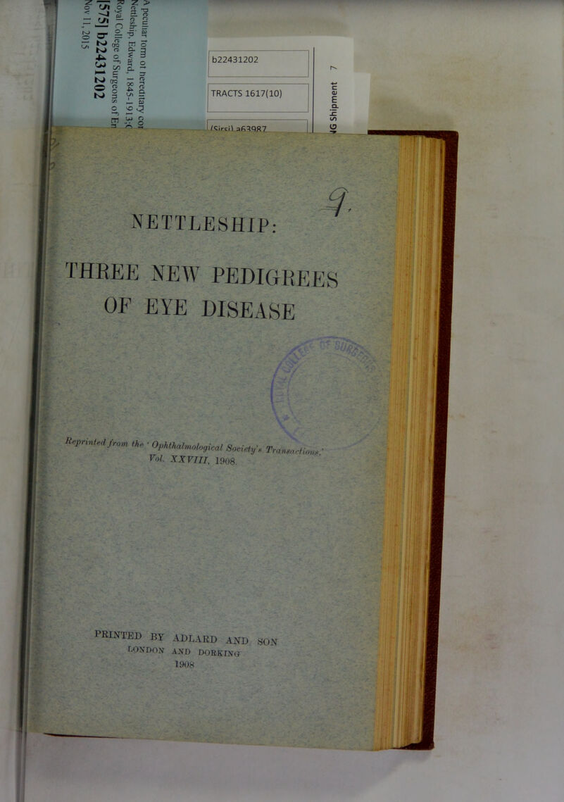 < -J 'S = n £ cr | s £ w Ki <T 2, £ N- c K> dq O n> K> § EA Z > 3 ^ :± rD o o C/5 c zt — -fi' 0? tn CL * 03 — n> * i ,— ai vO q Ul o ... o m b22431202 TRACTS 1617(10) Kircn afiTQR7 NETTLESHIP THREE NEW PEDIGREES OF EYE DISEASE Reprinted from tie ■ OpUU^logical Sociotf, Tra„„ rtl„, > Vol. XXVIII, 1908. PRINTED by adlard and son TONDON AND DORKING 1908 «JG Shipment