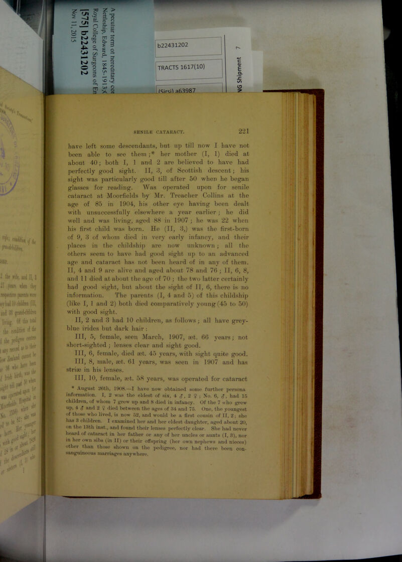 O' = (S N> n X*. o £ h— c N CT5 © g Ki 3 m 3 tn o c. a ? 3 o? a - 3 — o s I C/I — I u> Q A 2 b22431202 TRACTS 1617(10) c Q) E Q. IE to 13 2 SENILE CATARACT. 221 have left some descendants, but up till now I have not been able to see them ;* her mother (I, 1) died at about 40; both I, 1 and 2 are believed to have had perfectly good sight. II, 3, of Scottish descent; his sight was particularly good till after 50 when he began glasses for reading. Was operated upon for senile cataract at Moorfields by Mr. Treacher Collins at the age of 85 in 1904, his other eye having been dealt with unsuccessfully elsewhere a year earlier; he did well and was living, aged 88 in 1907 ; he was 22 when his first child was born. He (II, 3,) was the first-born of 9, 3 of whom died in very early infancy, and their places in the cliildship are now unknown; all the others seem to have had good sight up to an advanced age and cataract has not been heard of in any of them. II, 4 and 9 are alive and aged about 78 and 76 ; II, 6, 8, and 11 died at about the age of 70 ; the two latter certainly had good sight, but about the sight of II, 6, there is no information. The parents (I, 4 and 5) of this cliildship (like I, 1 and 2) both died comparatively young (45 to 50) with good sight. II, 2 and 3 had 10 children, as follows; all have grey- blue irides but dark hair : III, 5, female, seen March, 1907, ait. 66 years; not short-sighted ; lenses clear and sight good. Ill, 6, female, died aet. 45 years, with sight quite good. Ill, 8, male, ait. 61 years, was seen in 1907 and has striae in his lenses. Ill, 10, female, let. 58 years, was operated for cataract * August 26th, 1908.—I have now obtained some further persona information. I, 2 was the eldest of six, 4 <J, 2 $ ; No. 6, <?, had 15 children, of whom 7 grew up and 8 died in infancy. Of the 7 who grew up, 4 d and 2 ? died between the ages of 64 and 75. One, the youngest of those who lived, is now 52, and would be a first cousin of II, 2; she has 3 children. I examined her and her eldest daughter, aged about 20, on the 13th inst., and found their lenses perfectly clear. She had never hoard of cataract in her father or any of her uncles or aunts (I, 3), nor in her own sibs (in II) or their offspring (her own nephews and nieces) other than those shown on the pedigree, nor had there been con- sanguineous marriages anywhere.
