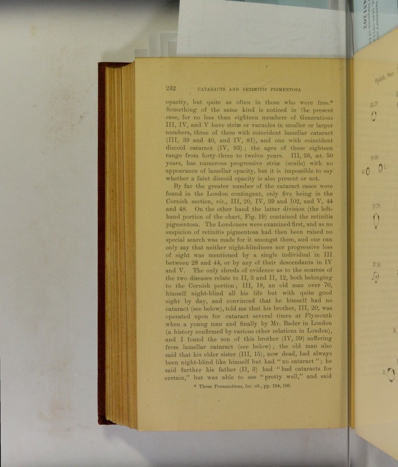 232 opacity, but quite as often in those who were free.* Something of the same kind is noticed in the present case, for no less than eighteen members of Generations III, IV, and V have striae or vacuoles in smaller or larger numbers, three of them with coincident lamellar cataract (III, 39 and 40, and IV, 81), and one with coincident discoid cataract (IV, 93) ; the ages of these eighteen range from forty-three to twelve years. Ill, 36, cet. 50 years, has numerous progressive stria? (senile) with no appearance of lamellar opacity, but it is impossible to say whether a faint discoid opacity is also present or not. By far the greater number of the cataract cases were found in the London contingent, only five being in the Cornish section, viz., Ill, 20, IV, 39 and 102, and V, 44 and 48. On the other hand the latter division (the left- hand portion of the chart, Fig. 19) contained the retinitis pigmentosa. The Londoners were examined first, and as no suspicion of retinitis pigmentosa had then been raised no special search was made for it amongst them, and one can only say that neither night-blindness nor progressive loss of sight was mentioned by a single individual in III between 28 and 44, or by any of their descendants in IV and V. The only shreds of evidence as to the sources of the two diseases relate to II, 3 and II, 12, both belonging to the Cornish portion; III, 18, an old man over 70, himself night-blind all his life but with quite good sight by day, and convinced that he himself had no cataract (see below), told me that his brother, HI, 20, was operated upon for cataract several times at Plymouth when a young man and finally by Mr. Bader in London (a history confirmed by various other relations in London), and I found the son of this brother (IV, 39) suffering from lamellar cataract (see below); the old man also said that his elder sister (111, 15), now dead, had always been night-blind like himself but had “no cataract ; he said further his father (II, 3) had “had cataracts for certain,” but was able to see “pretty well,” and said * These Transactions, loc. cii., pp. 194, 195.