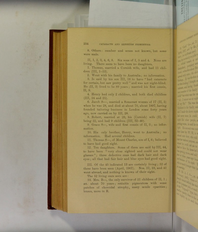 234 5 ✓ ft j 8. Others: number and sexes not known, but some were male. II, 1, 2, 3, 4, 6, 8. Six sons of I, 5 and 4. None are living. There seem to have been no daughters. 1. Thomas, married a Cornish wife, and had 11 chil- dren (III, 1-13). 2. Went with his family to Australia; no information. 3. Is said by his son III, 18 to have “had cataracts for certain, but saw pretty well ” and was not night-blind, hie (II, 3) lived to be 89 years; married his first cousin, II, 9. 4. Henry had only 2 children, and both died childless (III, 24 and 25). 6. Jacob S—, married a Somerset woman of 17 (II, 5) when he was 28, and died at about 70, about 1897, having founded tailoring business in London some forty years ago, now carried on by III, 28. 8. Robert, married at 26, his (Cornish) wife (II, 7) being 22, and had 9 children (III, 32—40). 9. Grace S—, wife and first cousin of II, 3 ; no infor- mation. 10. His only brother, Henry, went to Australia; no information. Had several children. 11. Thomas S—, of Mount Charles, son of I, 6; believed to have had good sight. 12. Ten daughters. Some of them are said by III, 44, to have been “ very close sighted and could not wear glasses ”; these defective ones had dark hair and dark eyes; all that had fair hair and blue eyes had good sight. III. Of the 45 indicated 13 are certainly living; 12 of these have been seen (April, 1907). Nos. 17, 19, and 41 went abroad, and nothing is known of their sight. The 12 living ones seen are: 13. Mrs. B—, the only survivor of 11 children of II, 1 ; a?t. about 70 years; retinitis pigmentosa with some patches of choroidal atrophy,( many senile opacities; lenses, more in R. <■ pH*® -»i\«1 ft** jbT L - iiiu 1 )lr- ■i W1 ir. ,>* fit w.w'f :. i pe«r • tiff & Sadi? He«5 1 first lAntrfet I cstsrart awl bnng fonw net -1 tk ® “At: 1 : at ww ill mv life. Tbs (tlindam in tk family. ad I Mile the alt-ve tegs: tad never since be could nirfn like other pe !r, * getting worse; he said ki\ ligkt Hb«coBut (..ni tyj later bj IV, s , (in w various, *. U k eoald m * WtlllT ,, »eo L. m *ifei kean* ^trkt.