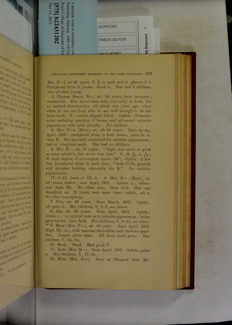 ? 'M ' <JI ^3 o £L n S cr I rr ^ era ^ bj« Xk o OJ £ c N* d3 O § N> 3 Cfl Z > S -3 2, <t> o p c/2 C =r zr ■?' - cn o c. 3 ? 3 - S c. J 3 — n> 2 1 L* — S’ vO S i? s 3 n 3 b22431202 TRACTS 1617(10) 1 ISirsil a63987 c <u £ a. (5 AFFECTING DIFFERENT MEMBERS OF THE SAME PEDIGREE. 239 Mrs. P—1, set 61 years, V. § in each and in glasses J 1. Peripheral striae in lenses; fundi n. Has had 3 children, who all died young. 2. Thomas Henry B—, aet. 54 years, farm labourer ; unmarried. Has never seen well, especially at dusk, but no marked deterioration till about ten years ago, since when he has not been able to see well enough to do his farm work. Y. : counts fingers 1 foot. Ophth. : Posterior polar radiating opacities of lenses, and advanced retinitis pigmentosa with optic atrophy. No children. 3. Mrs. P—a (Mary), set. 49—50 years. Seen by me, April, 1907 ; peripheral strim in both lenses, more in L. than R. Not specially examined for retinitis pigmentosa; but no complaint made. Has had no children. 4. Mrs. H—, let. 50 years. “ Sight was never so good as some people’s, but never very bad.” V., R. L. yV ; R. high degree of convergent squint (40°). Ophth.: A few fine peripheral striaa in each lens; “ both O.Ds. greyish and atrophic looking, especially the R.” No retinitis pigmentosa. IV, 6-12. Issue of III, 4. 6. Mrs. R— (Mary), mt. 50 years, widow ; seen April, 1907. Lenses n.; refrac- tion high My. No other note. Sees well. Has one daughter, tet. 16 years, seen same time; ophth., all n. No other conceptions. 7. Tom, mt. 49 years. Seen March, 1907. Ophth., all quite n. His children, V, 2-7, see below. 8. -Jim, set. 42 years. Seen April, 1907. Ophth., lenses n.; no special note as to retinitis pigmentosa; irides grey-brown; hair dark. His children, Y, 8-13, see below. ■'* 9. Mary (Mrs. T—), aet. 49 years. Seen April, 1907. High My. As., with macular choroiditis and vitreous opaci- ties. Lenses quite clear. All front teeth gone. Her children Y, 14-16a. 10. Mary. Dead. Had good Y 11. Kate (Mrs. R—). Seen April, 1907. Ophth., quite n. Her children, Y, 17—19.
