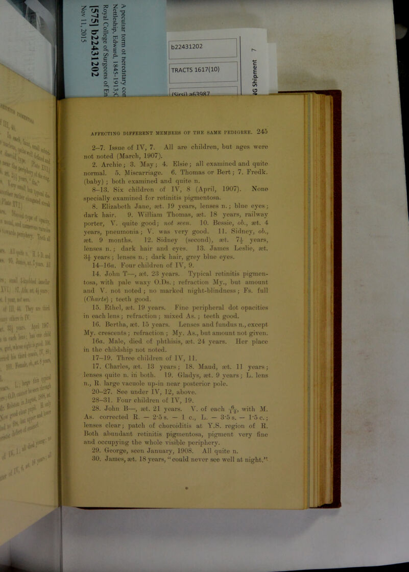 ^ -T, M- w ^ s. c 7 C K» do O o N> 3 cn % 3 “ O fD £ I Ul - I — £» SO C? — t>J o cn ... o 3 D a b22431202 4-» TRACTS 1617(10) c <D E Q. CO i /Tanal afi30R7 i o AFFECTING DIFFERENT MEMBERS OF THE SAME PEDIGREE. 245 2-7. Issue of IV, 7. All are children, but ages were not noted (March, 1907). 2. Archie ; 3. May; 4. Elsie; all examined and quite normal. 5. Miscarriage. 6. Thomas or Bert; 7. Fredk. (baby) ; both examined and quite n. 8—13. Six children of IV, 8 (April, 1907). None specially examined for retinitis pigmentosa. 8. Elizabeth Jane, mt. 19 years, lenses n.; blue eyes; dark hair. 9. William Thomas, fet. 18 years, railway porter, V. quite good; not seen. 10. Bessie, oh., mt. 4 years, pneumonia; V. was very good. 11. Sidney, oh., rnt. 9 months. 12. Sidney (second), set. 7-4 years, lenses n.; dark hair and eyes. 13. James Leslie, fet. 34 years ; lenses n.; dark hair, grey blue eyes. 14—16a. Four children of IV, 9. 14. John T—, mt. 23 years. Typical retinitis pigmen- tosa, with pale waxy O.Ds. ; refraction My., but amount and V. not noted ; no marked night-blindness; Fs. full (Charts) ; teeth good. 15. Ethel, ait. 19 years. Fine peripheral dot opacities in each lens; infraction ; mixed As. ; teeth good. 16. Bertha, ast. 15 years. Lenses and fundus n., except My. crescents; refraction ; My. As., but amount not given. 16a. Male, died of phthisis, aat. 24 years. Her place in the childship not noted. 17-19. Three children of IV, 11. 17. Charles, set. 13 years; 18. Maud, mt. 11 years; lenses quite n. iii both. 19. Gladys, set. 9 years; L. lens n., R. large vacuole up-in near posterior pole. 20—27. See under IV, 12, above. 28—31. Four children of IV, 19. 28. John B—, set. 21 years. X. of each y^, with M. As. corrected R. — 2'5 s. — 1 c., L. — 3'5 s. — l’5c.; lenses clear; patch of choroiditis at Y.S. region of R. Both abundant retinitis pigmentosa, pigment very fine and occupying the whole visible periphery. 29. George, seen January, 1908. All quite n.