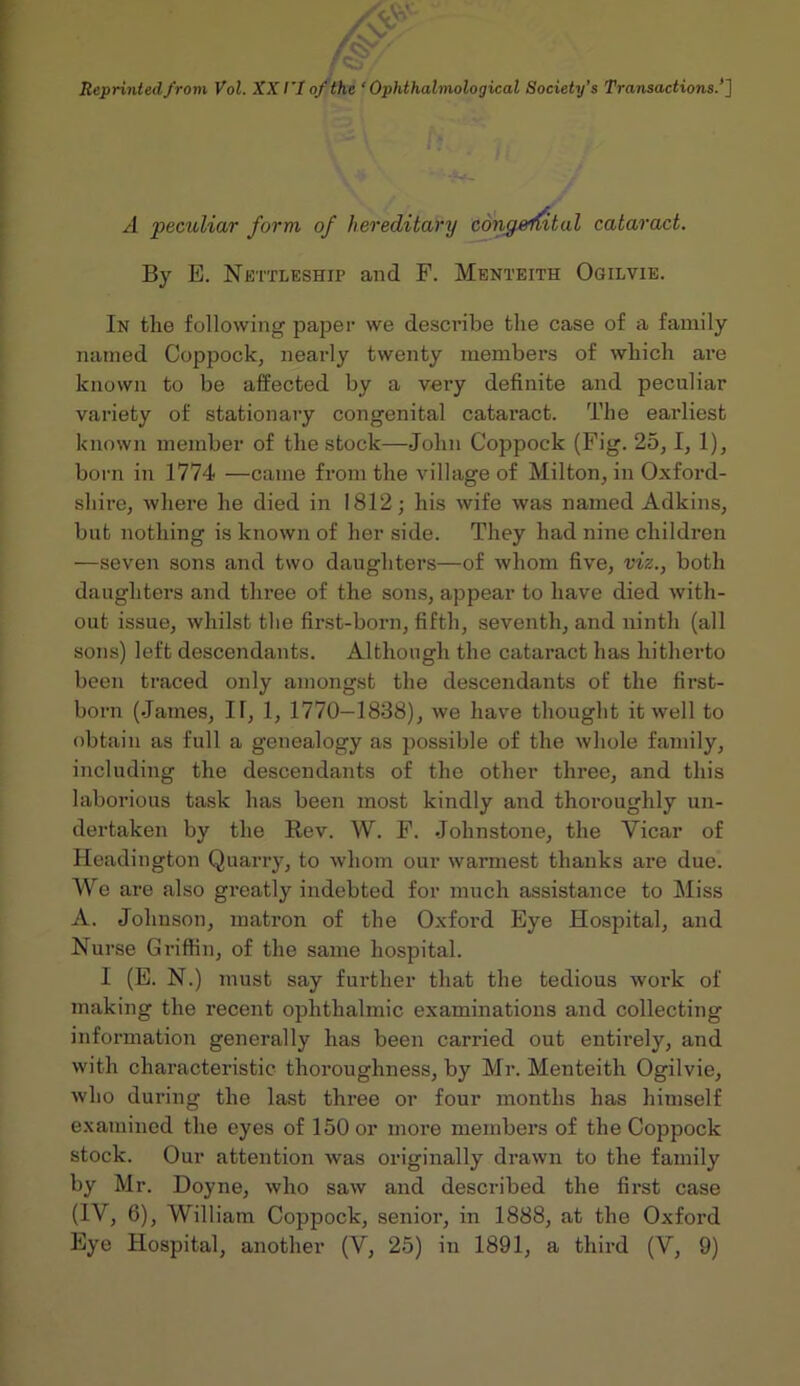 A peculiar form of hereditary cdng^n^tal cataract. By E. Nettleship and F. Menteith Ogilvie. In the following paper we describe the case of family named Coppock, nearly twenty members of which are known to be affected by a very definite and peculiar variety of stationary congenital cataract. The earliest known member of the stock—John Coppock (Fig. 25,1, 1), born in 1774 —came from the village of Milton, in Oxford- shire, where he died in 1812; his wife was named Adkins, but nothing is known of her side. They had nine children —seven sons and two daughters—of whom five, viz., both daughters and three of the sons, appear to have died with- out issue, whilst the first-born, fifth, seventh, and ninth (all sons) left descendants. Although the cataract has hitherto been traced only amongst the descendants of the first- born (James, II, 1, 1770—1838), we have thought it well to obtain as full a genealogy as possible of the whole family, including the descendants of the other three, and this laborious task has been most kindly and thoroughly un- dertaken by the Rev. W. F. Johnstone, the Vicar of Headington Quarry, to whom our warmest thanks are due. We are also greatly indebted for much assistance to Miss A. Johnson, matron of the Oxford Eye Hospital, and Nurse Griffin, of the same hospital. I (E. N.) must say further that the tedious work of making the recent ophthalmic examinations and collecting information generally has been carried out entirely, and with characteristic thoroughness, by Mr. Menteith Ogilvie, who during the last three or four months has himself examined the eyes of 150 or more members of the Coppock stock. Our attention was originally drawn to the family by Mr. Doyne, who saw and described the first case (IV, 6), William Coppock, senior, in 1888, at the Oxford Eye Hospital, another (V, 25) in 1891, a third (V, 9)