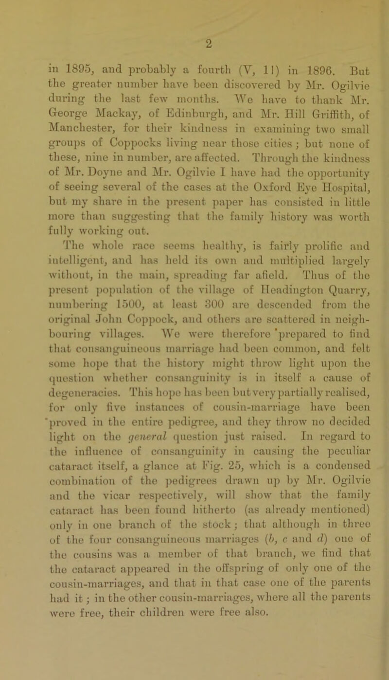 2 ill 1895, and probably a fouvtli (Y, II) in 1896. But the greater miniber have been discovered by Mr. Ogilvie during the last few months. U’e have lo thank Mr. George Mackay, of Edinburgh, and Mr. Hill Griffith, of Manchester, for their kindness in examining two small groups of Coppocks living near those cities ; but none of these, nine in number, are affected. Through the kindness of Mr. Doyne and Mr. Ogilvie I have had the opportunity of seeing several of the cases at the Oxford Eye Hospital, but my share in the present paper has consisted in little more than suggesting that the family history was worth fully working out. The whole race seems healthy, is fairly prolific and intelligent, and has held its own and multiplied largely without, in the main, spreading far afield. Thus of the present ))opulation of the village of lleadington Quarry, numbering 1500, at least 300 are descended from the original John Copjiock, and others are scattered in neigh- bouring villages. We were therefore ’j)repared to find that consanguineous marriage had been common, and felt some liope that the history might throw light upon the (juestion whether consanguinity is in itself a cause of degeneracies. This hope has been but very partially realised, for only five instances of cousin-marriage have been ‘proved in the entire pedigree, and they throw no decided light on the general question just raised. In regard to the influence of consanguinity in camsing the peculiar cataract itself, a glance at Fig. 25, which is a condensed combination of the pedigrees drawn uj) by Mr. Ogilvie and the vicar res])ectively, will show that the family cataract has been found hitherto (as already mentioned) only in one branch of the stock ; that although in three of the four consanguineous marriages {h, c and d) one of the cousins was a member of that branch, we find that the cataract apjieared in the offspring of only one of the cousin-marriages, and that in that case one of the 2narents had it; in the other cousin-marriages, wlierc all the parents were free, their children were free also.