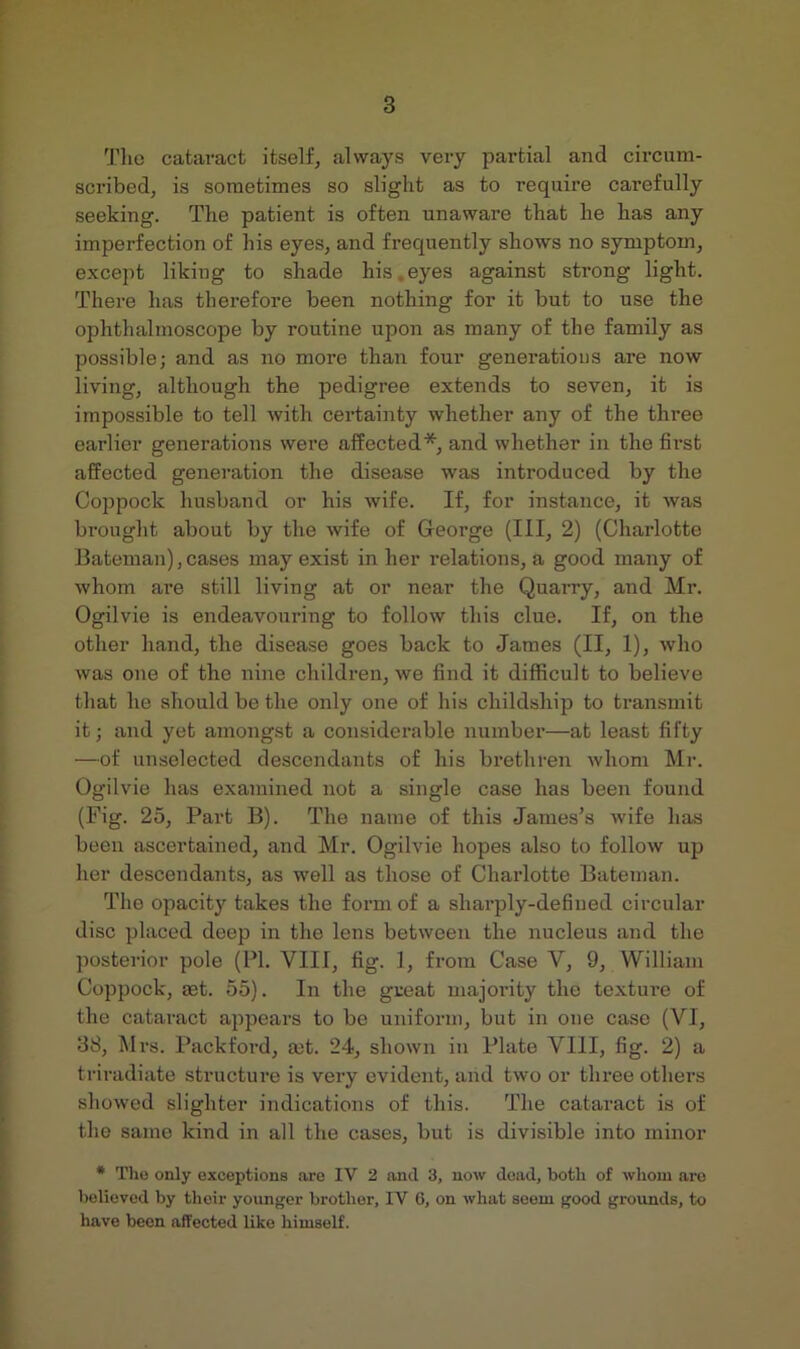 Tlio cataract itself, always very partial and circum- scribed, is sometimes so slight as to require carefully seeking. The patient is often unaware that he has any imperfection of his eyes, and frequently shows no symptom, except liking to shade his eyes against strong light. There has therefore been nothing for it but to use the ophthalmoscope by routine upon as many of the family as possible; and as no more than four generations are now living, although the pedigree extends to seven, it is impossible to tell with certainty whether any of the three earlier generations were affected*, and whether in the first affected generation the disease was introduced by the Coppock husband or his wife. If, for instance, it was bi'ought about by the wife of Geoi’ge (III, 2) (Charlotte Bateman),cases may exist in her relations, a good many of whom are still living at or near the Quarry, and Mr. Ogilvie is endeavouring to follow this clue. If, on the other hand, the disease goes back to James (II, 1), who was one of the nine children, we find it difficult to believe that he should be the only one of his childship to transmit it; and yet amongst a considerable number—at least fifty —of unselected descendants of his brethren whom Mr. Ogilvie has examined not a single case has been found (Fig. 25, Part B). The name of this James’s wife has been ascertained, and Mr. Ogilvie hopes also to follow up her descendants, as well as those of Charlotte Bateman. The opacity takes the form of a sharply-defined circular disc placed deep in the lens between the nucleus and the posterior pole (PI. VIII, fig. 1, from Case V, 9, William Coppock, aet. 55). In the great majority the textui'e of the cataract ajopcars to be uniform, but in one case (VI, 38, Mrs. I’ackford, a;t. 24, shown in Plate VIII, fig. 2) a triradiate structure is very evident, and two or three others showed slighter indications of this. The cataract is of the same kind in all the cases, but is divisible into minor * Tho only exceptions are IV 2 and 3, now dead, botli of whom are believed by their younger brother, IV G, on what seem good grounds, to have been affected like himself.