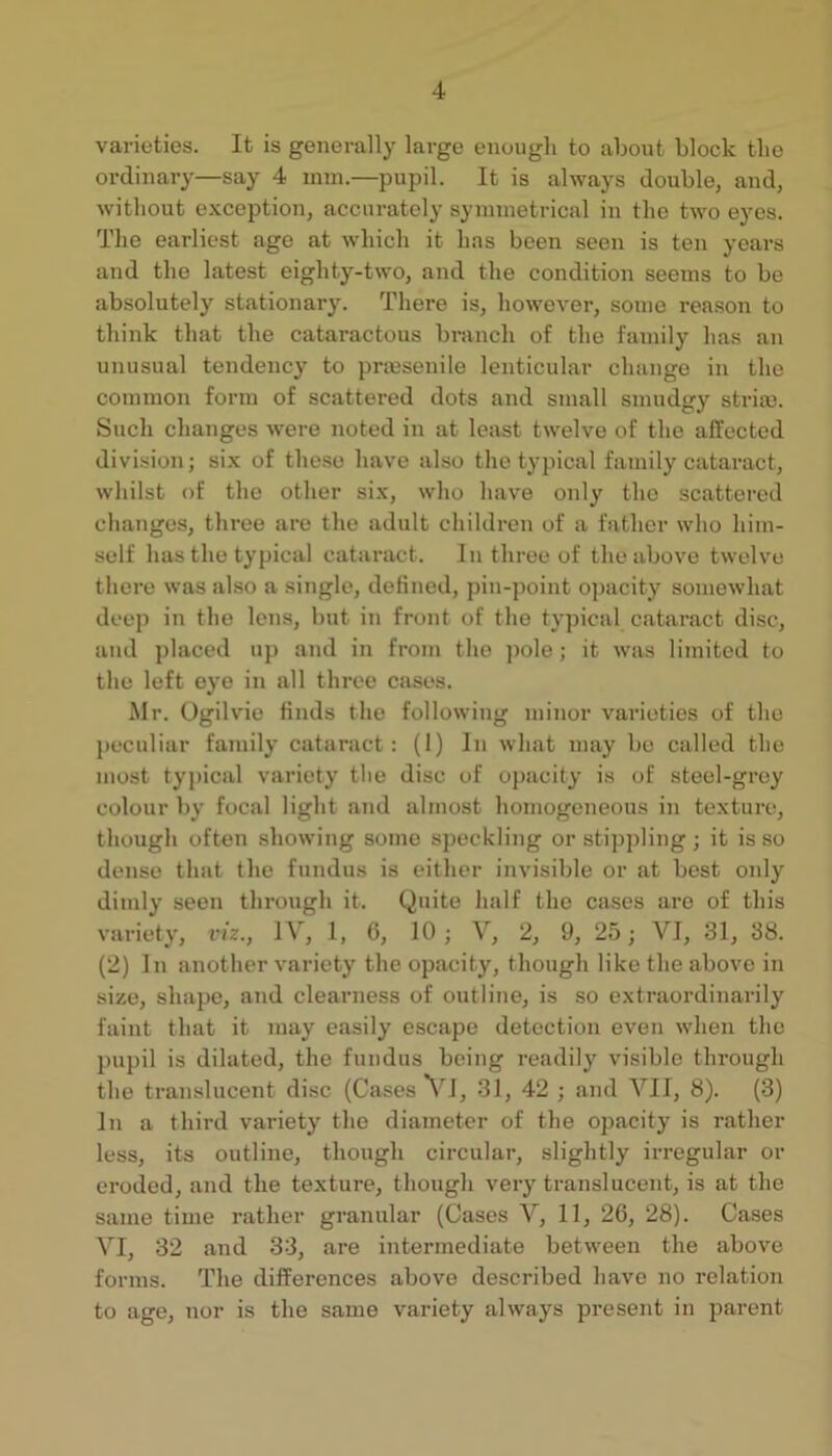 varioties. It is generally large eiiougli to about block the ordinary—say 4 imn.—pupil. It is always double, and, without exception, accurately synnnetrical in the two eyes. The earliest age at which it has been seen is ten years and the latest eighty-two, and the condition seems to be absolutely stationary. There is, however, some reason to think that the cataractous branch of the family has an unusual tendency to prmsenile lenticular change in the common form of scattered dots and small smudgy stria). Such changes were noted in at least twelve of the affected division; si.x of these have also the typical family cataract, whilst of the other six, who hav'e only the scattered changes, three are the adult children of a father who him- self has the typical cataract. In three of the above twelve there was also a single, defined, pin-point o])acity somewhat deep in the lens, but in front of the typical cataract disc, and placed up and in from the pole ; it was liinited to the left eye in all three cases. Mr. Ugih'ie finds the following minor varieties of the peculiar family cataract; (1) In what may be called the most typical variety the disc of oj)acity is of steel-grey colour by focal light and almost homogeneous in texture, though often showing some speckling or stippling ; it is so dense that the fundus is either invisible or at best only dimly seen through it. Quite half the cases are of this variety, viz., JV, 1, 6, 10; V, 2, 9, 25; VI, 31, 38. (2) In another variety the opacity, though like the above in size, shape, and clearness of outline, is so extraordinarily faint that it may easily escape detection even when the pupil is dilated, the fundus being readily visible through the translucent disc (Cases 31, 42 ; and VII, 8). (3) In a third variety the diameter of the opacity is rather less, its outline, though circular, slightly irregular or eroded, and the texture, though very translucent, is at the same time rather granular (Cases V, 11, 26, 28). Cases VI, 32 and 33, are intermediate between the above forms. The differences above described have no relation to age, nor is the same variety always present in parent