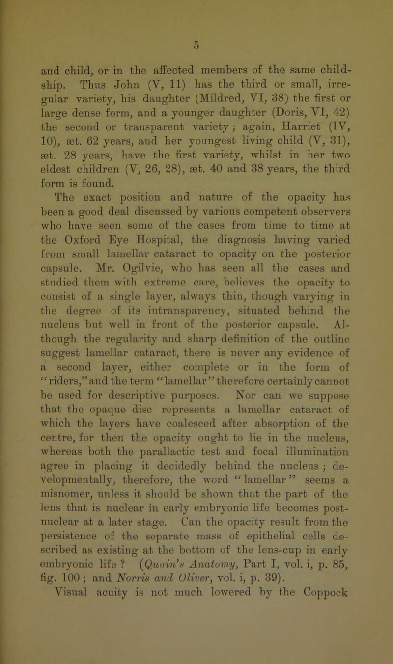 and child, or in the affected members of the same child- ship. Thus John (V, 11) has the third or small, irre- gular variety, his daughter (Mildred, VI, 38) the first or large dense form, and a younger daughter (Doris, VI, 42) the second or transparent variety; again, Harriet (IV, 10), rnt. 62 years, and her youngest living child (V, 31), rnt. 28 years, have the first variety, whilst in her two eldest children (V, 26, 28), ast. 40 and 38 years, the third form is found. The exact position and nature of the opacity ha.s been a good deal discussed by various competent observers who have seen some of the cases from time to time at the Oxford Eye Hospital, the diagnosis having varied from small lamellar cataract to opacity on the posterior capsule. Mr. Ogilvie, who has seen all the cases and studied them with extreme care, believes the opacity to consist of a single layer, always thin, though varying in the degree of its intransparency, situated behind the nucleus but well in front of the posterior capsule. Al- though the regularity and sharp definition of the outline suggest lamellar cataract, there is never any evidence of a second layer, either complete or in the form of “riders,” and the term “lamellar” therefore certainly cannot be used for descriptive purposes. Nor can we suppose that the opaque disc represents a lamellar cataract of which the layers have coalesced after absorption of the centre, for then the opacity ought to lie in the nucleus, whereas both the parallactic test and focal illumination agree in placing it decidedly behind the nucleus ; de- velopmentally, therefore, the word “ lamellar ” seems a misnomer, unless it should be shown that the part of the lens that is nuclear in early embryonic life becomes post- unclear at a later stage. Can the opacity result from the ]iersistenco of the separate mass of epithelial cells de- scribed as existing at the bottom of the lens-cup in early embryonic life ? (J^unin’n Anatomy, Part I, vol. i, p. 85, fig. 100 ; and Norris and Oliver, vol. i, p. 39). Visual acuity is not mnch lowered by the Coppock