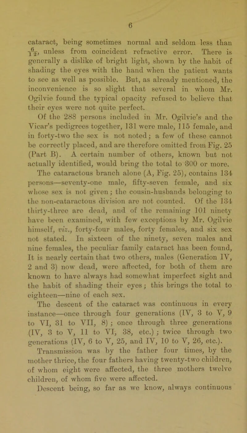 cataract, being sometimes normal and seldom less than unless from coincident refractive error. There is generally a dislike of bright light, shown by the habit of shading the eyes with the hand when the patient wants to see as well as possible. But, as already mentioned, the inconvenience is so slight that several in whom Mr. Ogilvie found the typical opacity refinsed to believe that their eyes were not quite perfect. Of the 288 pei-sons included in ]\Ir. Ogilvie’s and the Vicar’s pedigrees together, 131 were male, 115 female, and in forty-two the sex is not noted; a few of these cannot be correctly placed, and are therefoi-e omitted from Fig. 25 (Part B). A certain number of others, known but not actually identified, would bring the total to 300 or more. The cataractous branch alone (A, Fig. 25), contains 134 ])er.sons—seventy-one male, fifty-seven female, and six wlio.se sex is not given; the cousin-husbands belonging to the non-cataractous division are not counted. Of the 134 thirty-three are dead, and of the remaining 101 ninety have been examined, with few exceptions by Mr. Ogilvie himself, viz., forty-four nnales, forty females, and six sex 7iot stated. In sixteen of the ninety, seven males and nine females, the peculiar family cataract has been found. It is nearly certain that two others, males (Generation IV, 2 and 3) now dead, were affected, for both of them are known to have always had somewhat imperfect sight and the habit of shading their eyes; this brings the total to eiarhteen—nine of each sex. The descent of the cataract was continuous in every instance—once through four generations (IV, 3 to V, 9 to VI, 31 to VII, 8) ; once through three generations (IV, 3 to V, 11 to VI, 38, etc.) ; twice through two generations (IV, 6 to V, 25, and IV, 10 to V, 26, etc.). Transmission was by the father four times, by the mother thrice, the four fathers having twenty-two children, of whom eight were affected, the three mothers twelve children, of whom five were affected. Descent being, so far as we know, always continuous