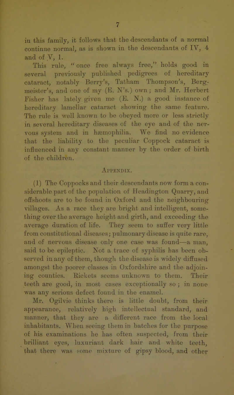in this family, it follows that the descendants of a normal continue normal, as is shown in the descendants of IV, 4 and of ,V, 1. This rule, once free always free,’' holds good in several previously published pedigrees of hereditary cataract, notably Berry’s, Tatham Thompson’s, Berg- meister’s, and one of my (E. N’s.) own ; and Mr. Herbert Fisher has lately given me (E. N.) a good instance of hereditary lamellar cataract showing the same feature. The rule is well known to be obeyed more or less strictly in several hereditary diseases of the eye and of the ner- vous system and in hseinophilia. We find Jio evidence that the liability to the peculiar Coppock cataract is influenced in any constant manner by the order of birth of the children. yVl’PKNDIX. (1) The Coppocks and their descendants now form a con- siderable jiart of the population of Headington Quarry, and offshoots are to be found in Oxford and the neighbouring villages. As a race they are bright and intelligent, some- thing over the average height and girth, and exceeding the average duration of life. They seem to suffer very little from constitutional diseases; pulmonary disease is quite rare, and of nervous disease only one case was found—a man, said to be epileptic. Not a trace of syphilis has been ob- served in any of them, though the disease is widely diffused amongst the poorer classes in Oxfordshire and the adjoin- ing counties. Rickets seems unknown to them. Their teeth are good, in most cases exceptionally so ; in none was any serious defect found in the enamel. Mr. Ogilvie thinks there is little doubt, from their appearance, relatively high intellectual standard, and manner, that they are a different race from the local inhabitants. When seeing them in batches for the purpose of his examinations he has often suspected, from their brilliant eyes, luxuriant dark hair and white teeth, that there was some mixture of gipsy blood, and other