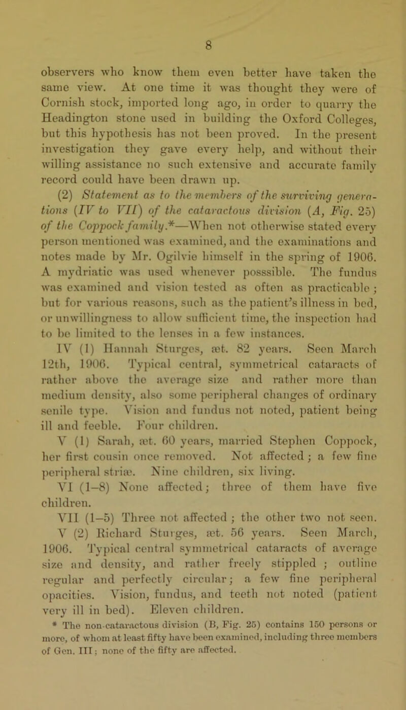 observers who know them even better have taken the same view. At one time it was thought they were of Cornish stock, imported long ago, in order to quarry the Headington stone used in building the Oxford Colleges, but this hypothesis has not been proved. In the present investigation they gave every helji, and Avithout their willing assistance no such extensive and accurate family record could have been drawn up. (2) Statement as to thememhers of the surviving genera- tions [IV to VII) of the cataractous division [A, Fig. 25) of the Coppoch family.*—When not otherwise stated every person mentioned was examined, and the examinations and notes made by Mr. Ogilvie himself in the spring of 1900. A mydriatic was used whenever posssible. The fundus was examined and vision tested as often as practicable ; but for various reasons, such as the patient’s illness in bed, or unwillingness to allow sufficient time, the inspection had to be limited to the lenses in a few instances. IV (I) Hannah Sturges, a)t. 82 years. Seen March 12th, 1900. Typical central, .symmetrical catar.acts of rather above tho average size and rather more than medium density, also some peripheral changes of ordinary senile type. Vision and fundus not noted, patient being ill and feeble. Four children. V (1) Sarah, jet. 00 yeans, mai-ried Stephen Coppock, her fii’st cousin once removed. Not affected; a few fine peripheral stria*. Nine children, six living. VI (1—8) None affected; three of them have five children. VII (1—5) Three not affected ; the other two not seen. V (2) llichard Sturges, jet. 50 years. Seen March, 1900. 'I’ypical central symmetrical cataracts of average size and density, and rather freely stippled ; outline regular and perfectly circular; a few fine peripheral opacities. Vision, fundu.s, and teeth not noted (patient very ill in bed). Eleven children. • Tho non-catarivctous division (K, Fig. 25) contains 150 persons or more, of whom at least fifty have been examined, including three members of Gen. Ill i none of tho fifty are affected.