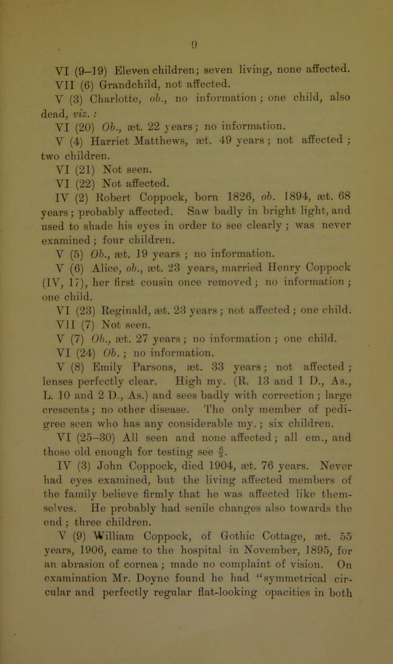 VI (9—19) Eleven children; seven living, none affected. VII (6) Grandchild, not affected. V (3) Charlotte, oh., no information; one child, also dead, viz. : VI (20) Ob., set. 22 years; no information. V (4) Harriet Matthews, set. 49 years; not affected ; two children. VI (21) Not seen. VI (22) Not affected. IV (2) Robert Coppock, born 1826, ob. 1894, set. 68 years; probably affected. Saw badly in bright light, and used to shade his eyes in order to see clearly; was never examined; four children. V (5) Ob., set. 19 years ; no information. V (6) Alice, oh., set. 23 years, married Henry Coppock (IV, 17), her first cousin once removed; no information; one child. VI (23) Reginald, set. 23 years; not affected; one child. VII (7) Not seen. V (7) Ob., set. 27 yeai’s; no information; one child. VI (24) Ob. ; no information. V (8) Emily Parsons, set. 33 years; not affected ; lenses perfectly clear. High my. (R. 13 and 1 D., As., L. 10 and 2 D., As.) and sees badly with correction; large crescents; no other disease. 'I'he only member of pedi- gree seen who has any considerable my.; six children. VI (25—30) All seen and none affected; all em., and those old enough for testing see -f. IV (3) John Coppock, died 1904, set. 76 years. Never had eyes examined, but the living affected members of the family believe firmly that he was affected like them- selves. He probably had senile changes also towards the end ; three children. V (9) William Coppock, of Gothic Cottage, set. 55 years, 1906, came to the hospital in November, 1895, for an abrasion of cornea; made no complaint of vision. On examination Mr. Doyne found he had “symmetrical cir- cular and perfectly regular flat-looking opacities in both