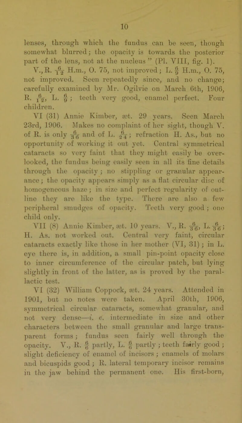lenses, tlirougli which the fundus can he seen, though somewhat blurred; the opacity is towards the posterior part of the lens, not at the nucleus ” (PI. VIII, fig. 1). V., R. -j-j H.m., 0. 75, not improv'od; L. H.ni., 0. 75, not improved. Seen repeatedly since, and no change; carefully examined by Mr. Ogilvie on March Gth, 1900, K. 1%, L. ; teeth very good, enamel perfect. Four children. VI (31) Annie Kimber, ad. 29 years. Seen March 23rd, 1906. Makes no complaint of her sight, though V. of 11. is only g-jj- and of L. .fj; refraction II. As., but no opportunity of working it out yet. Central symmeti-ical cataracts so very faint that they might easily be over- looked, the fundus being easily seen in all its fine details through the o|)acity ; no stippling or granular appear- ance ; the opacity aj)])ears simply as a flat circular disc of homogeneous haze ; in size ami ])crfect regularity of out- line they are like the ty])c. There are also a few jieriphenil smudges of opacity. Teeth veiy good ; one child only. AMI (8) Annie Kimber, mt. 10 years. A^., R. H. As. not worked out. Centi’al veiy faint, circular cataracts exactly like tho.se in her mother (A^I, 31) ; in L. eye there is, in addition, a small pin-point opacitj’ close to inner circumference of the circular patch, but lying slightly in front of the latter, as is proved by the paral- lactic test. A'l (32) AVilliam Coppock, mt. 24 years. Attended in 1901, but no notes were taken. April 30th, 1900, symmetrical circular cataracts, somewhat granular, and not very dense—t. e. intermediate in size and other characters between the small grannlar and large trans- ])arent forms; fundus seen fairly well through the opacity. A^., R. partly, L. § partly ; teeth f:»rly good ; slight deficiency of enamel of incisors ; enamels of molars and bicuspids good ; R. lateral temporary incisor remains in the jaw behind the permanent one. llis first-l)orn,