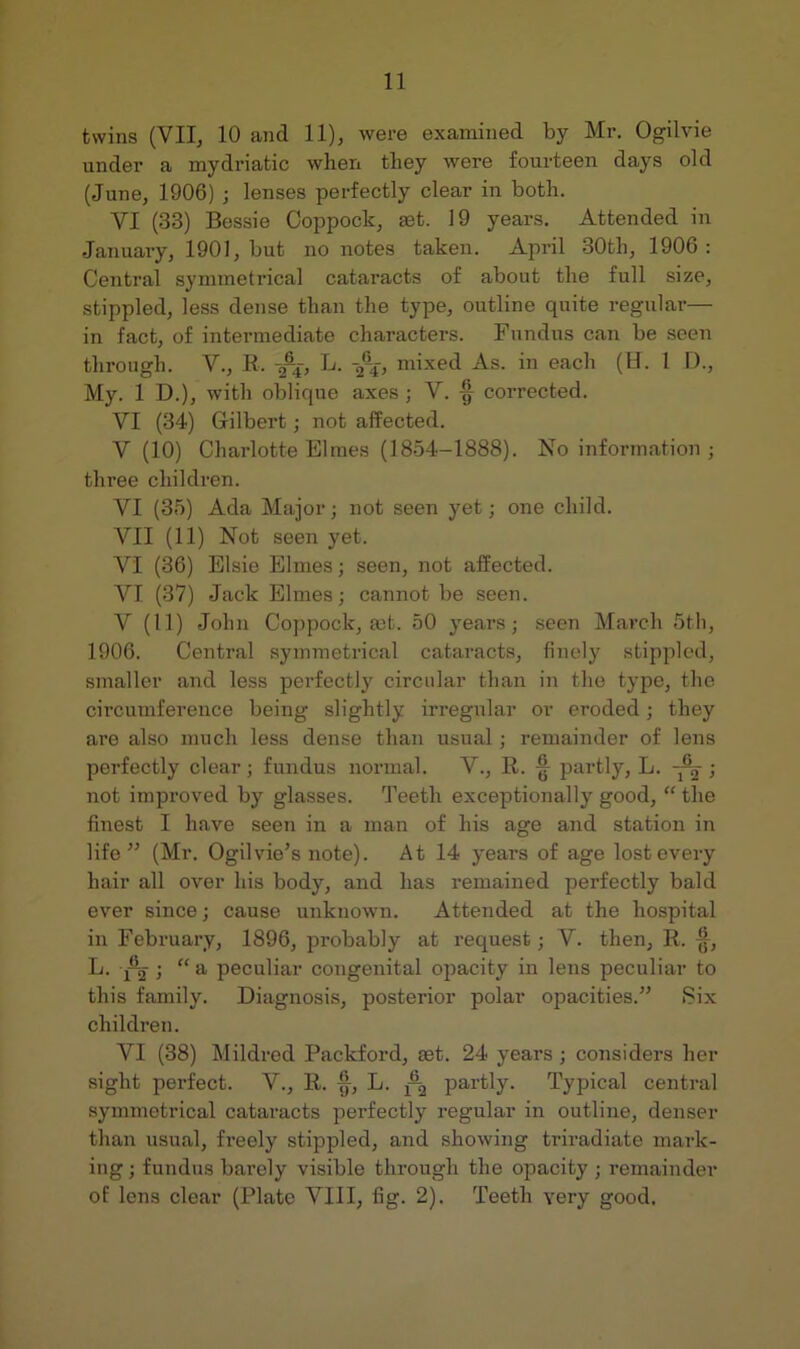 twins (VII, 10 and 11), were examined by Mr. Ogilvie under a mydriatic when they were fourteen days old (June, 1906) ; lenses perfectly clear in both. VI (33) Bessie Coppock, set. 19 years. Attended in January, 1901, but no notes taken. April 30th, 1906: Central symmetrical cataracts of about the full size, stippled, less dense than the type, outline quite regular— in fact, of intermediate characters. Fundus can be seen through. Y., R. 3-4-, L. mixed As. in each (H. 1 D., My. 1 D.), with oblique axes; V. -g collected. VI (34) Gilbert; not affected. V (10) Charlotte Blmes (1854-1888). No information • three children. VI (35) Ada Major; not seen yet; one child. VII (11) Not seen yet. VI (36) Elsie Elmes; seen, not affected. VI (37) Jack Elmes; cannot be seen. V (11) John Coppock, a)t. 50 years; seen March 5th, 1906. Central symmetrical catai-acts, finely stippled, smaller and less perfectly circular than in the type, the circumference being slightly irregular or eroded; they are also much less dense than usual; remainder of lens perfectly clear; fundus normal. V., R. § partly, L. ; not improved by glasses. Teeth exceptionally good, “ the finest I have seen in a man of his age and station in life” (Mr. Ogilvie’s note). At 14 years of age lost every hair all over his body, and has remained perfectly bald ever since; cause unknown. Attended at the hospital in February, 1896, probably at request; V. then, R. L. j^2 j “ peculiar congenital opacity in lens peculiar to this family. Diagnosis, posterior polar opacities.” Six children. VI (38) Mildred Packford, eet. 24 years; considers her sight perfect. V., R. §, L. g partly. Typical central symmetrical cataracts perfectly regular in outline, denser than usual, freely stippled, and showing triradiate mark- ing ; fundus barely visible through the opacity ; remainder of lens clear (Plate VIII, fig. 2). Teeth very good.