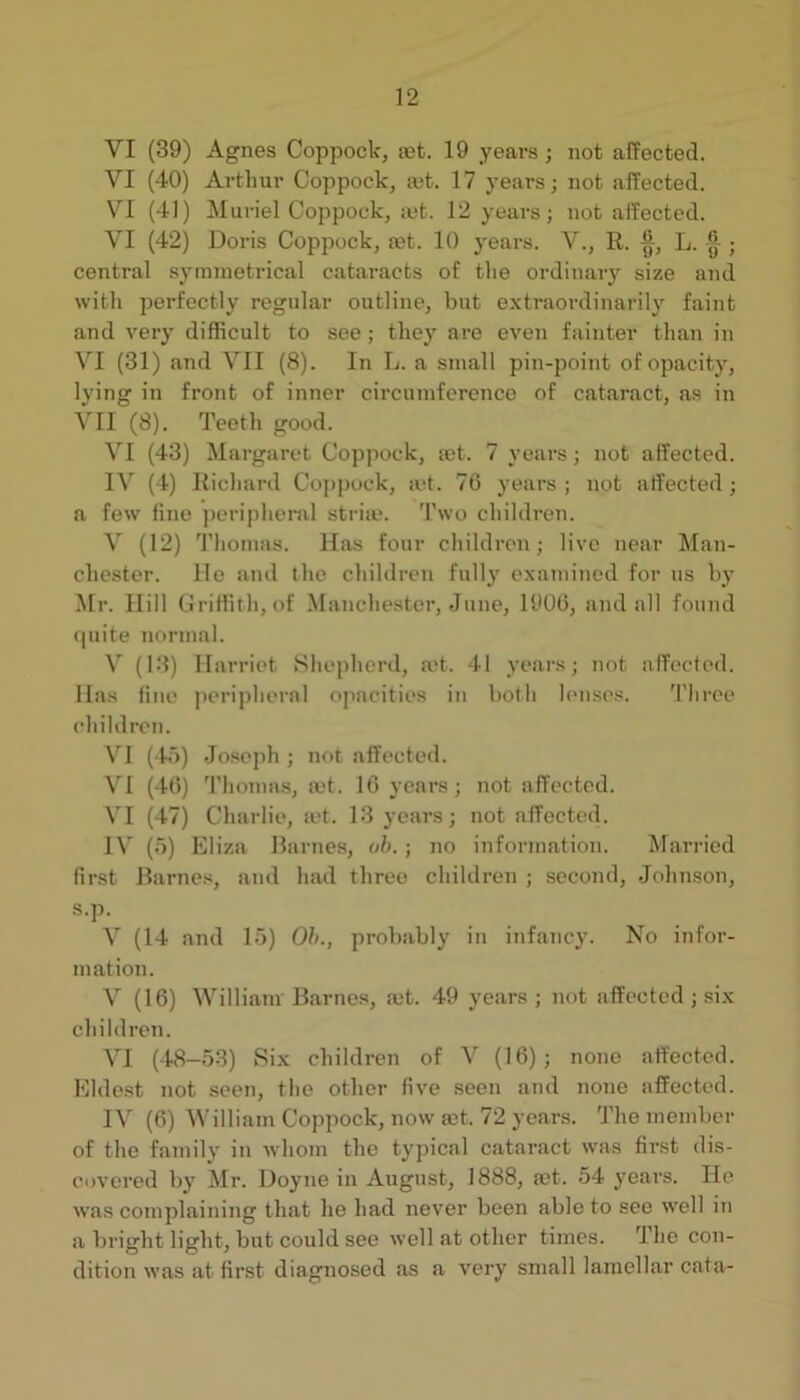 VI (39) Agnes Coppock, set. 19 years ; not affected. VI (40) Arthur Coppock, ajt. 17 years; not affected. VI (41) Muriel Coppock, lut. 12 years; not affected. VI (42) Doris Coppock, eet. 10 years. V., R. L. [j ■ central syimnetrical cataracts of the ordinary size and with perfectly regular outline, but extraordinarily faint and very difficult to see; they are even fainter than in VI (31) and VII (8). In L. a small pin-point of opacity, lying in front of inner circumference of cataract, as in VII (8). Teeth good. VI (43) Margaret Coppock, ict. 7 years; not affected. IV (4) Richard Coppock, a*t. 70 years ; not affected; a few fine peripheral stria*. Two children. V (12) Thomas. Has four children; live near Man- chester. He and the children fully examined for us by Mr. Hill (Griffith, of Manchester, June, 1900, and all found fpiite normal. V (13) Harriet Shepherd, a,*t. 41 years; not affected. Has fine peripheral opacities in both h*nses. 'I’liree children. VI (4')) Joseph ; not affected. VI (40) 'riiomas, a*t. 10 years; not affected. VI (47) Charlie, a*t. 13 years; not affected. IV (5) Eliza Barnes, oh. ; no information. Married first Barnes, and had three children ; second, Johnson, s.p. V (14 and 15) Oh., probably in infancy. No infor- mation. V (10) William Barnes, ajt. 49 years ; not affected ; six children. VI (48-53) Six children of V (10); none affected. Elde.st not seen, the other five seen and none affected. IV (0) William Coppock, now set. 72 years. The member of the family in whom the typical cataract was first dis- covered by Mr. Doyne in August, 1888, mt. 54 years. He was complaining that lie had never been able to see well in a bright light, but could see well at other times. The con- dition was at first diagnosed as a very small lamellar cata-