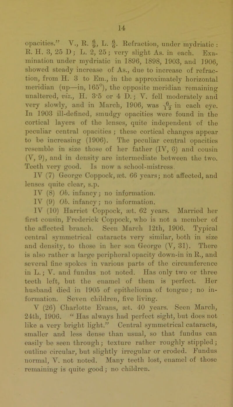 opacities.’’ V., R. jj, L. *]■. Refraction, umlcr mydriatic : R. H. 3, 25 D; L. 2, 25 ; veiy slight As. in each. E.xa- luination under mydriatic in 1890, 1898, 1903, and 1906, showed steady increase of As., due to increase of refrac- tion, from H. 3 to Em., in the approximately horizontal meridian (up—in, 165°), the opposite meridian remaining unaltered, viz., H. 3'5 or 4 D. j V. fell moderately and very slowly, and in March, 1906, was in each eye. In 1903 ill-defined, smudgy opacities were found in the cortical layers of the lenses, quite independent of the peculiar central opacities ; these cortical changes appear to he increasing (1906). The peculiar central opacities resemhle in size those of her father (IV, 6) and cousin (V, 9), and in density are intennediate hotween the two. Teeth very good. Is now a school-mistress. IV (7) George Co])pock, let. 66 years; not affected, and lenses quite clear, s.p. IV (8) Ob. infancy; no information. IV (9) Ob. infancy; 7io information. IV (10) Harriet Coppock, mt. 62 years. Married her first cousin, Frederick Coppock, who is not a member of the affected branch. Seen ^larch 12th, 1906. Typical central symmetrical cataracts very similar, both in size and density, to those in her son George (V, 31). There is also rather a large peripheral opacity doAvn-in in R., and several fine spokes in various parts of the circumference in L.; V. and fundus not noted. Has only two or three teeth left, but the enamel of them is perfect. Her husband died in 1905 of epithelioma of tongue; no in- formation. Seven children, five living. V (26) Charlotte Evans, mt. -10 years. Seen March, 24th, 1906. “ Has always had perfect sight, but does not like a veiy bright light.” Central symmetrical cataracts, smaller and less dense than usual, so that fundus can easily be seen through; texture rather roughly stippled; outline circular, but slightly irregular or eroded. Fundus normal, V. not noted. Many teeth lost, enamel of those remaining is quite good; no children.