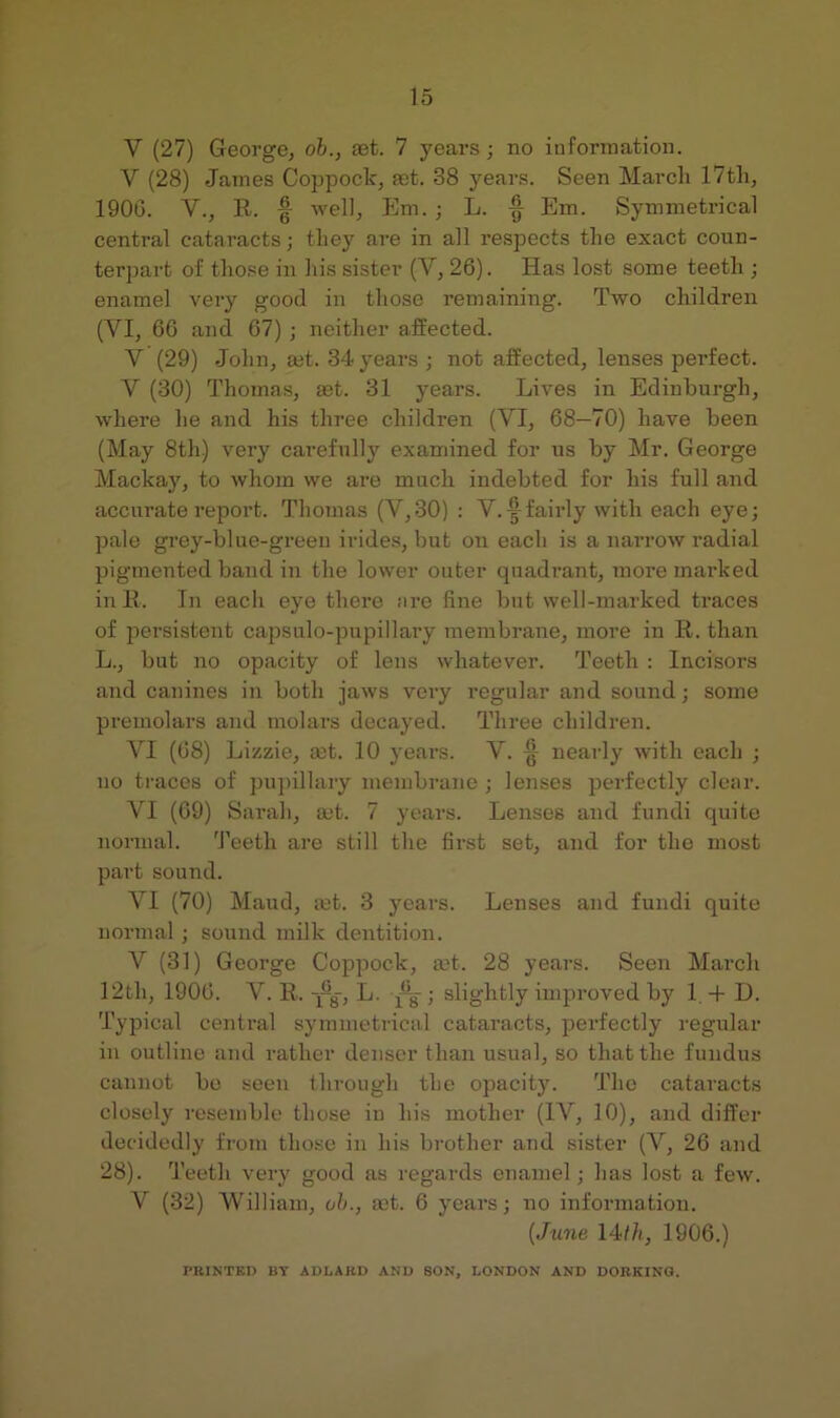 V (27) George, ob., eet. 7 years; no information. V (28) James Coppock, fet. 38 years. Seen March 17th, 1900. V., R. -well, Em. ; L. f Em. Symmetrical centi-al cataracts; they are in all respects the exact coun- terpart of those in his sister (V, 26). Has lost some teeth ; enamel very good in those remaining. Two children (VI, 66 and 67) ; neither affected. V (29) John, ajt. 34 years ; not affected, lenses perfect. V (30) Thomas, a3t. 31 years. Lives in Edinburgh, where he and his three children (VI, 68—70) have been (May 8th) very carefully examined for us by Mr. George Mackay, to whom we are much indebted for his full and accurate report. Thomas (V,30) : V.|^fairly with each eye; pale grey-blne-green irides, but on each is a narrow radial pigmented band in the lower outer quadrant, more mai’ked inK. In each eye there are fine but well-marked traces of persistent capsulo-pupillary membrane, more in R. than L., but no opacity of lens whatever. Teeth : Incisors and canines in both jaws very regular and sound; some premolars and molars decayed. Three children. VI (68) Lizzie, mt. 10 years. V. § nearly with each ; no traces of pnj)illary membrane ; lenses perfectly clear. VI (69) Sarah, set. 7 years. Lenses and fundi quite normal. 'J’eeth are still the first set, and for the most part sound. VI (70) Maud, let. 3 years. Lenses and fundi quite normal ; sound milk dentition. V (31) George Coppock, mt. 28 years. Seen March 12th, 1906. V. R. -j^g, L. g ; slightly improved by 1, -f D. Typical central symmetrical cataracts, perfectly regular in outline and rather denser than usual, so that the fundus cannot be seen through the opacity. The cataracts closely resemble those in his mother (IV, 10), and differ decidedly from those in his brother and sister (V, 26 and 28). Teeth veiy good as regards enamel; has lost a few. V (32) William, oh., act. 6 years; no information. {June 14/li, 1906.) PRINTED BY ADLARD AND SON, LONDON AND DORKINO.