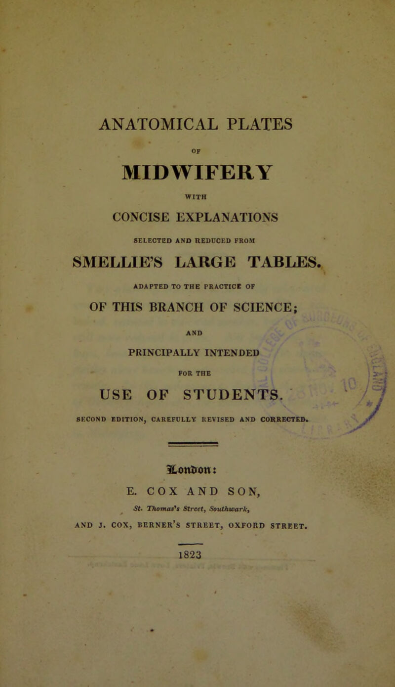 ANATOMICAL PLATES op MIDWIFERY WITH CONCISE EXPLANATIONS SELECTED AND REDUCED FROM SMELLIE’S LARGE TABLES. ADAPTED TO THE PRACTICE OF OF THIS BRANCH OF SCIENCE; AND PRINCIPALLY INTENDED FOR THE USE OF STUDENTS. SECOND EDITION, CAREFULLY REVISED AND CORRECTED. SLou&on: E. COX AND SON, St. Thomas's Street, Southwark, and j. cox, berner’s street, oxford street. 1823