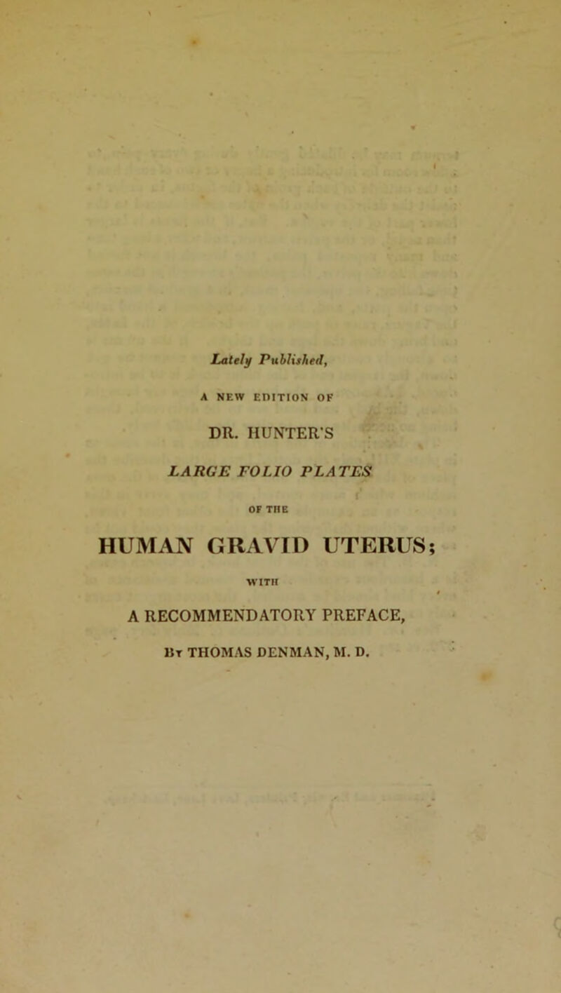 * Lately Published, A NEW EDITION OF DR. HUNTER'S LARGE FOLIO PLATES t OF THE HUMAN GRAVID UTERUS; WITH A RECOMMENDATORY PREFACE, 11 t THOMAS DENMAN, M. D.