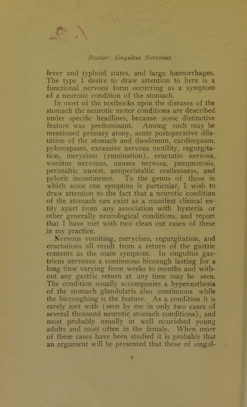 r> fever and typhoid states, and large haemorrhages. The type I desire to draw attention to here is a functional nervous form occurring as a symptom of a neurotic condition of the stomach. In most of the textbooks upon the diseases of the stomach the neurotic motor conditions are described under specific headlines, because some distinctive feature was predominant. Among such may be mentioned primary atony, acute postoperative dila- tation of the stomach and duodenum, cardiospasm, pylorospasm, excessive nervous motility, regurgita- tion, merycism (rumination), eructatio nervosa, vomitus nervosus, nausea nervosa, pneumatosis, peristaltic unrest, antiperistaltic restlessness, and pyloric incontinence. To the genus of those in which some one symptom is particular, I wish to draw attention to the fact that a neurotic condition of the stomach can exist as a manifest clinical en- tity apart from any association with hysteria or other generally neurological conditions, and report that I have met with two clean cut cases of these jn my practice. Nervous vomiting, merycism, regurgitation, and eructations all result from a return of the gastric contents as the main symptom. In singultus gas- tricus nervosus a continuous hiccough lasting for a long time varying from weeks to months and with- out any gastric return at any time may be seen. The condition usually accompanies a hyperesthesia of the stomach glandularis also continuous while the hiccoughing is the feature. As a condition it is rarely met with (seen by me in only two cases of several thousand neurotic stomach conditions), and most probably usually in well nourished young adults and most often in the female. When more of these cases have been studied it is probable that an argument will be presented that those of singul-