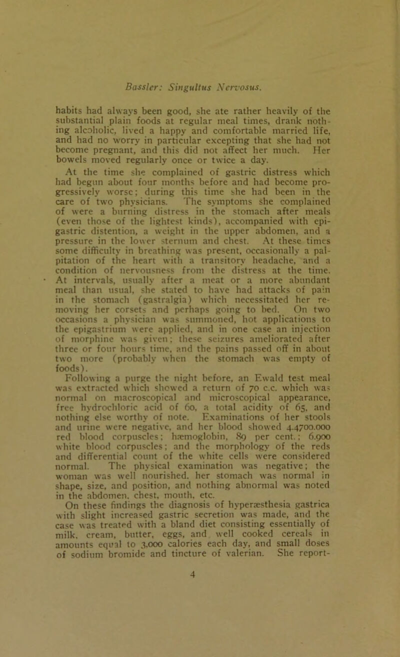 habits had always been good, she ate rather heavily of the substantial plain foods at regular meal times, drank noth- ing alcoholic, lived a happy and comfortable married life, and had no worry in particular excepting that she had not become pregnant, and this did not affect her much. Her bowels moved regularly once or twice a day. At the time she complained of gastric distress which had begun about four months before and had become pro- gressively worse; during this time she had been in the care of two physicians. The symptoms she complained of were a burning distress in the stomach after meals (even those of the lightest kinds'), accompanied with epi- gastric distention, a weight in the upper abdomen, and a pressure in the lower sternum and chest. At these times some difficulty in breathing was present, occasionally a pal- pitation of the heart with a transitory headache, and a condition of nervousness from the distress at the time. At intervals, usually after a meat or a more abundant meal than usual, she stated to have had attacks of pain in the stomach (gastralgia) which necessitated her re- moving her corsets and perhaps going to bed. On two occasions a physician was summoned, hot applications to the epigastrium were applied, and in one case an injection of morphine was given; these seizures ameliorated after three or four hours time, and the pains passed off in about two more (probably when the stomach was empty of foods). Following a purge the night before, an Ewald test meal was extracted which showed a return of 70 c.c. which was normal on macroscopical and microscopical appearance, free hydrochloric acid of 60. a total acidity of 65. and nothing else worthy of note. Examinations of her stools and urine were negative, and her blood showed 4.4700.000 red blood corpuscles; htemoglobin, 89 per cent.; 6.900 white blood corpuscles; and the morphology of the reds and differential count of the white cells wrere considered normal. The physical examination was negative; the woman was well nourished, her stomach was normal in shape, size, and position, and nothing abnormal was noted in the abdomen, chest, mouth, etc. On these findings the diagnosis of hyperesthesia gastrica with slight increased gastric secretion was made, and the case was treated with a bland diet consisting essentially of milk, cream, butter, eggs, and well cooked cereals in amounts equal to 3.000 calories each day, and small doses of sodium bromide and tincture of valerian. She report-