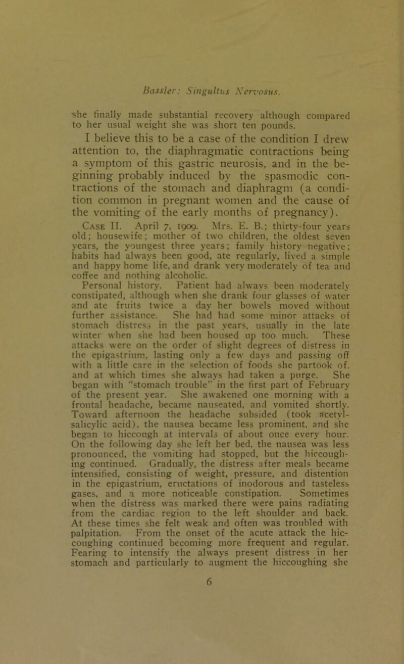 she finally made substantial recovery although compared to her usual weight she was short ten pounds. I believe this to be a case of the condition I drew attention to, the diaphragmatic contractions being a symptom of this gastric neurosis, and in the be- ginning probably induced bv the spasmodic con- tractions of the stomach and diaphragm (a condi- tion common in pregnant women and the cause of the vomiting of the early months of pregnancy). Case II. April 7, 1909. Mrs. E. B.; thirty-four years old; housewife; mother of two children, the oldest seven years, the youngest three years; family history negative; habits had always beer, good, ate regularly, lived a simple and happy home life, and drank very moderately of tea and coffee and nothing alcoholic. Personal history. Patient had always been moderately constipated, although when she drank four glasses of water and ate fruits twice a day her bowels moved without further assistance. She had had some minor attacks of stomach distress in the past years, usually in the late winter when she had been housed up too much. These attacks w'ere on the order of slight degrees of distress in the epigastrium, lasting only a few days and passing off with a little care in the selection of foods she partook of. and at which times she always had taken a purge. She began with “stomach trouble’- in the first part of February of the present year. She awakened one morning with a frontal headache, became nauseated, and vomited shortly. Toward afternoon the headache subsided (took acetyl- salicylic acid), the nausea became less prominent, and she began to hiccough at intervals of about once every hour. On the following day she left her bed. the nausea was less pronounced, the vomiting had stopped, but the hiccough- ing continued. Gradually, the distress after meals became intensified, consisting of weight, pressure, and distention in the epigastrium, eructations of inodorous and tasteless gases, and a more noticeable constipation. Sometimes when the distress was marked there were pains radiating from the cardiac region to the left shoulder and back. At these times she felt w-eak and often was troubled with palpitation. From the onset of the acute attack the hic- coughing continued becoming more frequent and regular. Fearing to intensify the always present distress in her stomach and particularly to augment the hiccoughing she