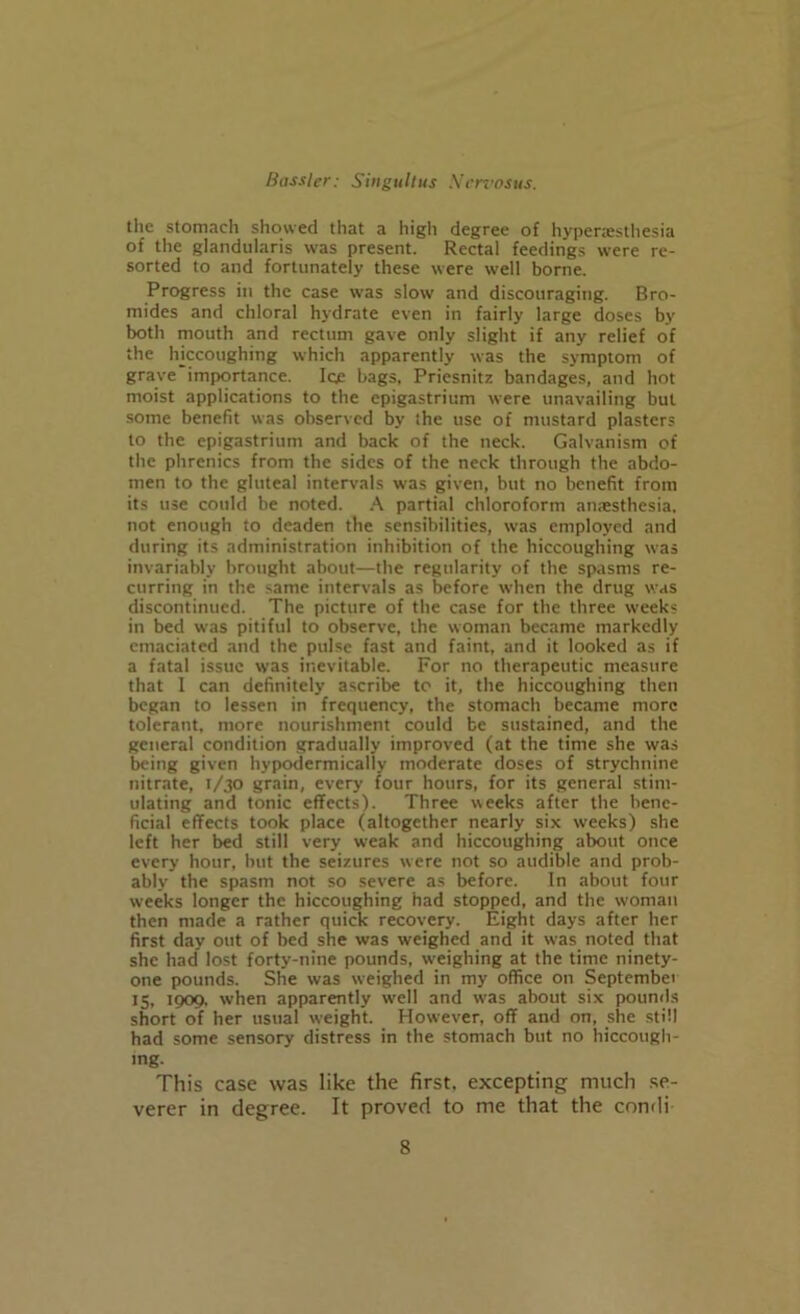 the stomach showed that a high degree of hypenesthesia of the glandularis was present. Rectal feedings were re- sorted to and fortunately these were well borne. Progress in the case was slow and discouraging. Bro- mides and chloral hydrate even in fairly large doses by both mouth and rectum gave only slight if any relief of the hiccoughing which apparently was the symptom of grave importance. Ice bags, Priesnitz bandages, and hot moist applications to the epigastrium were unavailing but some benefit was observed by the use of mustard plasters to the epigastrium and back of the neck. Galvanism of the phrenics from the sides of the neck through the abdo- men to the gluteal intervals was given, but no benefit from its use could be noted. A partial chloroform amesthesia, not enough to deaden the sensibilities, was employed and during its administration inhibition of the hiccoughing was invariably brought about—the regularity of the spasms re- curring in the same intervals as before when the drug was discontinued. The picture of the case for the three weeks in bed was pitiful to observe, the woman became markedly emaciated and the pulse fast and faint, and it looked as if a fatal issue was inevitable. For no therapeutic measure that I can definitely ascribe to it, the hiccoughing then began to lessen in frequency, the stomach became more tolerant, more nourishment could be sustained, and the general condition gradually improved (at the time she was being given hypodermically moderate doses of strychnine nitrate, 1/30 grain, every four hours, for its general stim- ulating and tonic effects). Three weeks after the bene- ficial effects took place (altogether nearly six weeks) she left her bed still very weak and hiccoughing about once every hour, but the seizures were not so audible and prob- ably the spasm not so severe as before. In about four weeks longer the hiccoughing had stopped, and the woman then made a rather quick recovery. Eight days after her first day out of bed she was weighed and it was noted that she had lost forty-nine pounds, weighing at the time ninety- one pounds. She was weighed in my office on September 15, 1909, when apparently well and was about six pounds short of her usual weight. However, off and on, she still had some sensory distress in the stomach but no hiccough- ing. This case was like the first, excepting much se- verer in degree. It proved to me that the condi