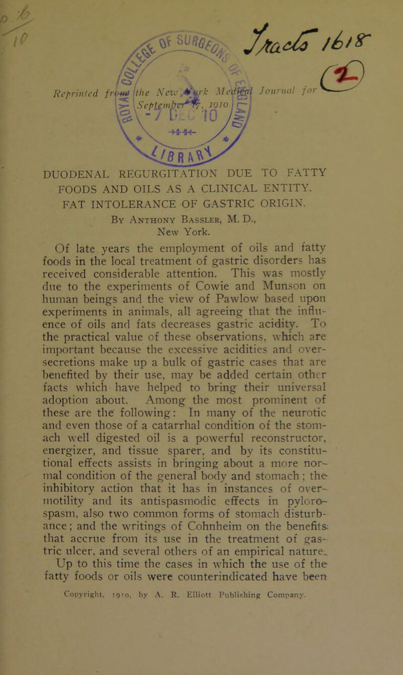 Rc/'riiiled fr Journal for ^ DUODENAL REGURGITATION DUE TO FATTY FOODS AND OILS AS A CLINICAL ENTITY. FAT INTOLERANCE OF GASTRIC ORIGIN. By Anthony Bassler, M. D., New York. Of late years the employment of oils and fatty foods in the local treatment of gastric disorders has received considerable attention. This was mostly due to the experiments of Cowie and Munson on human beings and the view of Pawlow based upon experiments in animals, all agreeing that the influ- ence of oils and fats decreases gastric acidity. To the practical value of these observations, which are important because the excessive acidities and over- secretions make up a bulk of gastric cases that are benefited by their use, may be added certain other facts which have helped to bring their universal adoption about. Among the most prominent of these are the following; In many of the neurotic and even those of a catarrhal condition of the stom- ach well digested oil is a powerful reconstructor, energizer, and tissue sparer, and by its constitu- tional effects assists in bringing about a more nor- mal condition of the general body and stomach ; the inhibitory action that it has in instances of over- motility and its antispasmodic effects in pyloro- spasm, also two common forms of stomach disturb- ance ; and the writings of Cohnheim on the benefits; that accrue from its use in the treatment of gas- tric ulcer, and .several others of an empirical nature-.. Up to this time the cases in which the use of the fatty foods or oils were counterindicated have been Copyright. 1910. by R. Elliott Publishing Company.