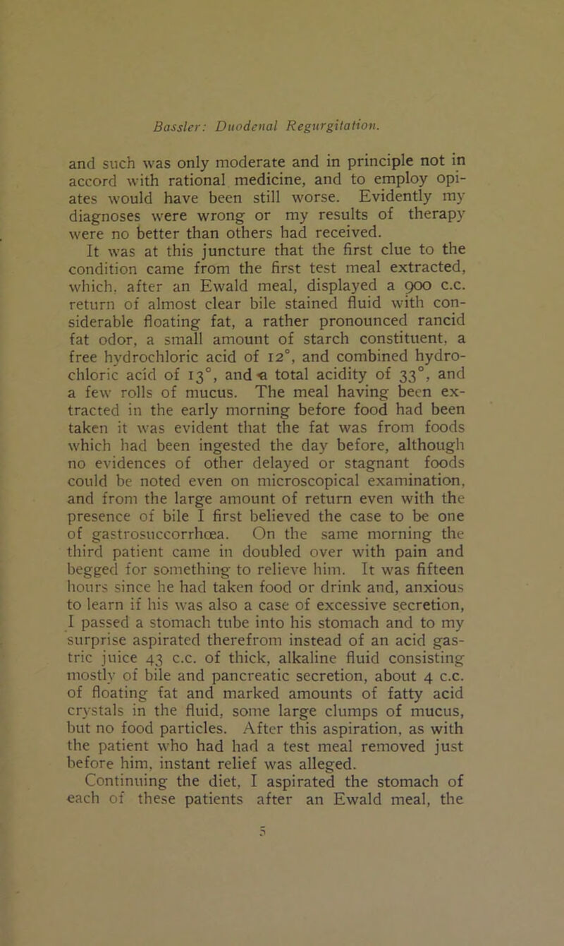 and such was only moderate and in principle not in accord with rational medicine, and to employ opi- ates would have been still worse. Evidently my diagnoses were wrong or my results of therapy were no better than others had received. It was at this juncture that the first clue to the condition came from the first test meal extracted, which, after an Ewald meal, displayed a goo c.c. return of almost clear bile stained fluid with con- siderable floating fat, a rather pronounced rancid fat odor, a small amount of starch constituent, a free hydrochloric acid of 12°, and combined hydro- chloric acid of 13°, and« total acidity of 33°, and a few rolls of mucus. The meal having been ex- tracted in the early morning before food had been taken it was evident that the fat was from foods which had been ingested the day before, although no evidences of other delayed or stagnant foods could be noted even on microscopical examination, and from the large amount of return even with the presence of bile I first believed the case to be one of gastrosuccorrhoea. On the same morning the third patient came in doubled over with pain and begged for something to relieve him. It was fifteen hours since he had taken food or drink and, anxious to learn if his was also a case of excessive secretion, I passed a stomach tube into his stomach and to my surprise aspirated therefrom instead of an acid gas- tric juice 43 c.c. of thick, alkaline fluid consisting mostly of bile and pancreatic secretion, about 4 c.c. of floating fat and marked amounts of fatty acid crystals in the fluid, some large clumps of mucus, but no food particles. After this aspiration, as with the patient who had had a test meal removed just before him, instant relief was alleged. Continuing the diet, I aspirated the stomach of each of these patients after an Ewald meal, the