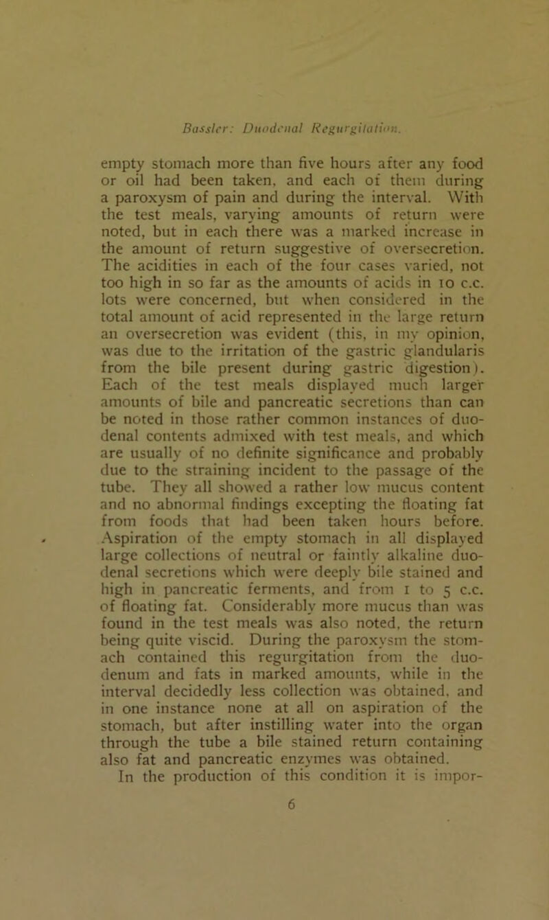 empty stomach more than five hours after any food or oil had been taken, and each of them during a paroxysm of pain and during the interval. With the test meals, varying amounts of return were noted, but in each there was a marked increase in the amount of return suggestive of oversecretion. The acidities in each of the four cases varied, not too high in so far as the amounts of acids in lo c.c. lots were concerned, but when considered in the total amount of acid represented in the large return an oversecretion was evident (this, in my opinion, was due to the irritation of the gastric glandularis from the bile present during gastric digestion). Each of the test meals displayed much larger amounts of bile and pancreatic secretions than can be noted in those rather common instances of duo- denal contents admixed with test meals, and which are usually of no definite significance and probably due to the straining incident to the passage of the tube. They all showed a rather low mucus content and no abnormal findings excepting the floating fat from foods that had been taken hours before. -Aspiration of the empty stomach in all displayed large collections of neutral or faintly alkaline duo- denal secretions which were deeply bile stained and high in pancreatic ferments, and from i to 5 c.c. of floating fat. Considerably more mucus than was found in the test meals was also noted, the return being quite viscid. During the paroxysm the stom- ach contained this regurgitation from the duo- denum and fats in marked amounts, while in the interval decidedly less collection was obtained, and in one instance none at all on aspiration of the stomach, but after instilling water into the organ through the tube a bile stained return containing also fat and pancreatic enzymes was obtained. In the production of this condition it is impor-