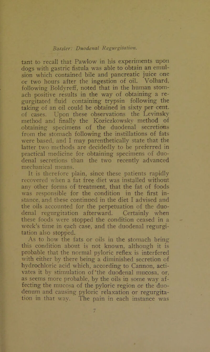 tant to recall that Pawlow in his experiments upon dogs with gastric fistula was able to obtain an emul- sion which contained bile and pancreatic juice one or two hours after the ingestion of oil. Volhard, following Boldyreft, noted that in the human stom- ach positive results in the way of obtaining a re- gurgitated fluid containing trypsin following the taking of an oil could be obtained in sixty per cent, of cases. Upon these observations the Levinsky method and finally the Koziczkowsky method of obtaining specimens of the duodenal secretions from the stomach following the instillations of fats were based, and I may parenthetically state that the latter two methods are decidedly to be preferred in practical medicine for obtaining specimens of duo- denal secretions than the two recently advanced mechanical means. It is therefore plain, since these patients rapidly recovered when a fat free diet was installed without any other forms of treatment, that the fat of foods was responsible for the condition in the first in- stance, and these continued in the diet I advised and the oils accounted for the perpetuation of the duo- denal regurgitation afterward. Certainly when these foods were stopped the condition ceased in a week’s time in each case, and the duodenal regurgi- tation also stopped. As to how the fats or oils in the stomach bring this condition about is not known, although it is probable that the normal pyloric reflex is interfered with either by there being a diminished secretion of hydrochloric acid which, according to Cannon, acti- vates it by stimulation of'the duodenal mucosa, or, as seems more probable, by the oils in some way af- fecting the mucosa of the pyloric region or the duo- denum and causing pyloric relaxation or regurgita- tion in that way. The pain in each instance was