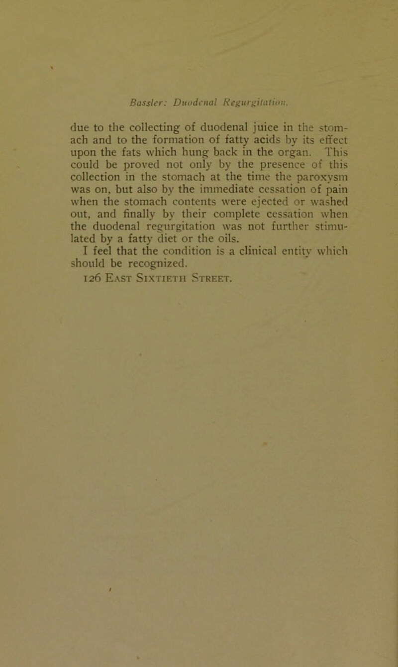 due to the collecting of duodenal juice in the stom- ach and to the formation of fatty acids by its effect upon the fats which hung back in the organ. This could be proved not only by the presence of this collection in the stomach at the time the paroxysm was on, but also by the immediate cessation of pain when the stomach contents were ejected or washed out, and finally by their complete cessation when the duodenal regurgitation was not further stimu- lated by a fatty diet or the oils. I feel that the condition is a clinical entity which should be recognized. 126 E.\st Sixtieth Street.