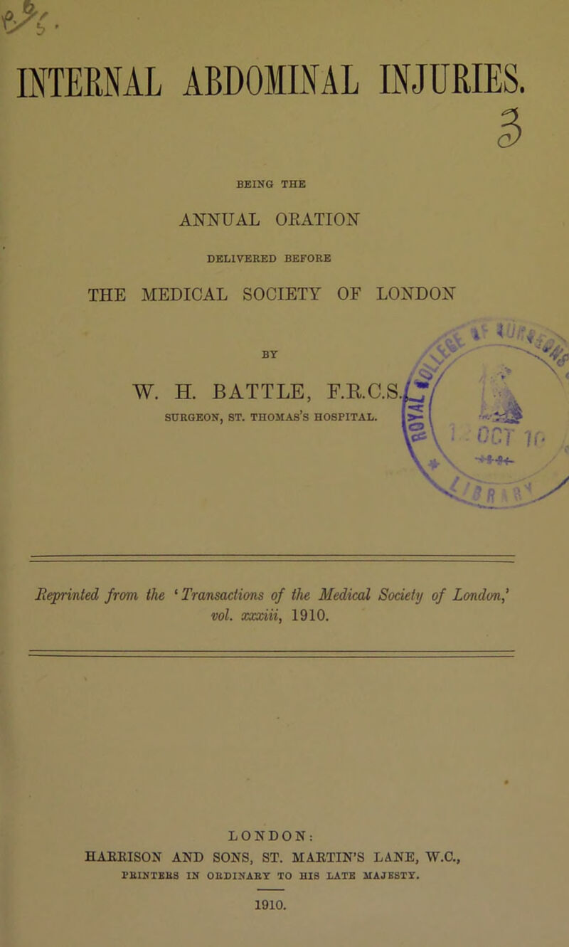 INTERNAL ABDOMINAL INJURIES. BEING THE ANNUAL OEATION DELIVERED BEFORE THE MEDICAL SOCIETY OF LONDON BY W. H. BATTLE, F.RC.S., SURGEON, ST. THOMAs’s HOSPITAL. Reprinted from the ‘Transactions of the Medical Society of London’ vol. xxxiii, 1910. LONDON: HAEEISON AND SONS, ST. MAETIN’S LANE, W.C., PRINTERS IN ORDINARY TO HIS LATE MAJESTY. 1910.