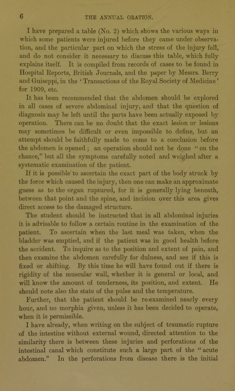 I have prepared a table (No. 2) which shows the various ways in which some patients were injured before they came under observa- tion, and the particular part on which the stress of the injury fell, and do not consider it necessary to discuss this table, which fully explains itself. It is compiled from records of cases to he found in Hospital Reports, British Journals, and the jiaper by Messrs. Berry and Guiseppi, in the ‘ Transactions of the Royal Society of Medicine ’ for 1909, etc. It has been recommended that the abdomen should be explored in all cases of severe abdominal injury, and that the question of diagnosis may be left until the parts have been actually exposed by operation. There can be no doubt that the exact lesion or lesions may sometimes be difficult or even impossible to define, but an attempt should be faithfully made to come to a conclusion before the abdomen is opened ; an operation should not be done on the chance,” but all the symptoms carefully noted and weighed after a systematic examination of the patient. If it is possible to ascertain the exact part of the body struck by the force which caused the injury, then one can make an approximate guess as to the organ ruptured, for it is generally lying beneath, between that point and the spine, and incision over this area gives direct access to the damaged structure. The student should be instructed that in all abdominal injuries it is advisable to follow a certain routine in the examination of the patient. To ascertain when the hist meal was tfiken, when the bladder was emptied, and if the patient was in good health before the accident. To inquire as to the position and extent of pain, and then examine the abdomen carefully for dulness, and see if this is fixed or shifting. By this time he will have found out if there is rigidity of the muscular wall, whether it is general or local, and ivill know the amount of tenderness, its position, and extent. He should note also the state of the pulse and the temperature. Further, that the patient should be re-examined nearly every hour, and no morphia given, unless it has been decided to operate, when it is permissible. I have already, when writing on the subject of traumatic rupture of the intestine vdthout external wound, directed attention to the similarity there is between these injuries and perforations of the intestinal canal which constitute such a large part of the “ acute abdomen.” In the perforations from disease there is the initial